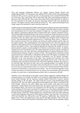 International Journal of Artificial Intelligence and Applications (IJAIA), Vol.8, No.5, September 2017
5
They used language independent features (e.g. Ngram, sentence domain feature) and
morphological feature. For experiments, they applied SVM on 80% of their data (training data)
and the rest 20% as test set. Last but not least, a work proposed in [21] examined SVM and NB
on Twitter data. They used Twitter API to collect their data. They used unigram and bigram as
features to both SVM and NB. Their results showed that SVM is better than NB. In contrast to
the work presented in this paper, the previous supervised methods suffer from drooping the
accuracy. The highest accuracy achieved did not exceed 85%. Also, supervised techniques need
a huge corpus to be annotated in order to train the model well.
Another group of works proposed to handle sentiment analysis using the unsupervised techniques,
or the so-called Lexicon based techniques. For example, in [24] the authors worked in sentence
level and document level to extract the sentiments of Arabic text. For sentence level approach,
they applied a grammatical approach (Part of Speech) POS and a semantic orientation lexicon.
They used the light stemming technique in the lexicon construction. On the document level, they
used the sentiment of sentences to extract the document polarity. Another unsupervised work is
presented in [25]. The authors built a tool for both MSA and colloquial Arabic comments and
reviews. They built domain specific eight lexicons (e.g. Technology, Book, movies...). Moreover,
they created two lexicons for every domain; one lexicon for positive polarity and the other one
for negative polarity. They scaled polarities in the range from [0 to 10], where the range [0 to 4]
represents weak polarity and [5 to 10] represents strong polarity. The scale was applied for both
positive and negative lexicon. Their proposed approach can determine the domain of reviews,
polarity (positive, negative, neutral), (subjective or objective), and (strong or weak). An addition
unsupervised work is presented in [26]. The authors proposed a system to classify web-pages if
containing reviews or not. Also, they built a sentimental analyzer to classify the business reviews
into three classes (Positive, Negative, neutral or mixed). The classification is done base on their
constructed lexicon of 600 positive words/phrase and more than 900 negative words/phrase and
100 neutral words collected from top frequent words/phrase over the Internet web-pages.
Differently to the work presented in this paper, those unsupervised researches have some
limitations. Firstly, the lexicon based technique cannot handle unseen words. If the stem of an
emotional word is not found in the lexicon, the word will be neglected. Secondly, the accuracy is
not still fairly high. The reason for that is due to the stemming problem. For example, the root
based stemmer Khoja [13] has some defects while extracting the root of words. Take of example
the word (‫حلو‬) sweet ,pronounced as (helw), its correct root is (‫حلو‬) pronounced as (helw) but the
extracted root from Khoja is (‫حلى‬) pronounced as (hala). Also, the stem-based algorithm Larkey
[14] has some defects to extract the proper root. For instance, the word sweeter (‫أحلى‬) pronounced
as (ahla), its correct stem is (‫حلو‬) pronounced as (helw), but it is extracted as (‫أحل‬) ahl.
Similarly, to the work proposed in this paper, several authors suggested a hybrid technique for
sentiment analysis. For example, the author in [27], proposed a hybrid approach that combines a
lexical based technique and the maximum entropy method followed by k-nearest machine
learning method as the last phase. The author built their lexicon using SentiStrength project
proposed in [28]. Also, the author translated the SentiStrength list into Arabic in association with
word strength. Moreover, the author added some several Arabic words taken from on-line
dictionaries. Another hybrid work is presented in [29]. The authors constructed a lexicon of MSA
and Jordanian dialect. The lexicon was constructed with 300 and then was expanded to 3479
words consisting of 1262 positive words and 2217 negative ones. The authors used light stemming
and root-based stemming approaches. They got 85% accuracy for root-based stemmer and 87%
for light stemmer using SVM. Similar hybrid work is introduced in in [30]. The authors proposed
a lexical based approach followed by SVM machine learning. They built their own lexicon of
1500 word classified into 1000 positive and 500 negatives. Additionally, they collected their
dataset from Twitter and applied stop words removal and light stemming. Their results gave
67.6% accuracy on the lexicon based level and fed the result to SVM as the second phase. Ngram
 
