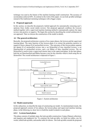 International Journal of Artificial Intelligence and Applications (IJAIA), Vol.8, No.5, September 2017
6
technique was used as the feature of the machine learning model construction. The accuracy of
second phase achieved 84%. In contrast to the work of this paper, we use look up table technique
instead of the traditional stemming techniques with a bigger corpus.
4. Proposed approach
In this section, we describe the proposed a hybrid approach for automatically extracting user’s
opinions from Arabic social media reviews. Our proposed approach combines the Lexicon
method together with a supervised machine learning method to automatically analyze the input
reviews into positive or negative. We begin this section by describing the overall architecture of
our approach. Then we discuss the construction of the model in details.
4.1 The general architecture
Basically, the proposed architecture consists of two major phases; the lexicon and the supervised
learning phase. The main function of the lexicon phase is to extract the polarities (positive or
negative) from a dataset D of unclassified reviews. The outcomes of this lexicon phase separate
the dataset D of unclassified reviews into a set Dclassified of true classified reviews, a set
Dunclassified of unclassified reviews, and a set Dfalse of false classified reviews. The set
Dclassified is used to train a supervised classier later in the supervised phase. In the later phase,
both the set Dunclassified and Dfalse become a test for the classifier which is built using the set
Dclassified. The overall architecture is depicted in Figure 1.
Figure 1. System architecture
4.2 Model construction
In this subsection, we describe the steps of constructing our model. As mentioned previously, the
proposed approach consists of two phases; the lexicon phase and supervised machine learning
phase. in the following we show how to build the model in details in each phase.
4.2.1 Lexicon based phase
This phase consists of multiple steps; the look-up table construction, Corpus (Dataset collection),
and negation and emphasize list. To construct the look-up table, we build two tables; one for
words, called look-up table, and another table for idioms. Our look-up table extends the proposed
Lexicon based technique
Unclassified reviews
(D)
Feature extraction
Classified true reviews ( Dclassified)
Supervised ML model
Unclassified reviews (Dunclassified)
Model Evaluation
False classified review ( Dfalse)
 