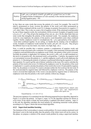 International Journal of Artificial Intelligence and Applications (IJAIA), Vol.8, No.5, September 2017
8
Positive
‫انا‬‫أدعم‬‫أسامة‬‫الدلهماوى‬‫أمينا‬‫للقاهرة‬‫فى‬‫اإلنتخابات‬‫الداخلية‬‫لحزب‬‫مصر‬‫القوية‬ =PO
I support Osama Al-dlahmawe as Cairo secretary in the internal elections of the
strong Egyptian party = PO
In fact, there are some words that reverse the polarity of a word. For example: The word (‫)ال‬
(don’t), pronounced as (Laa), reverses the polarity of the word (‫)أحب‬ (like) pronounced as
(Auheb). When combined with the word (‫,)ال‬ it changes its polarity from positive to negative ( ‫ال‬
‫)أحب‬ )don’t like(. This is why we create a list of negation words. If the emotional word preceded
by one of those negation words, the word polarity will be reversed. Examples of negation words
(‫,مش‬‫موش‬ ,‫لم‬ ,‫ال‬ , ‫غي‬‫ر‬ ). They all give the meaning of (no, not, un...etc.). On the other hand, there are
some words that strengthen the polarity of the emotional words. For example, the emphasize
word (‫جدا‬ very) duplicates the polarity of the positive word ِ(‫جميل‬ِ)(beautiful) when combined
together. Similar, emphasize word (‫جدا‬ very) ِِduplicates the (‫وحش‬ ugly) polarity of the negative
word when combined together. In our setting, we handle this by creating a list of emphasize
words. Examples of emphasize words include the words (‫,كتير‬‫طحن‬ ,‫فحت‬ , ‫قوى‬،‫جدا‬ ). They all give
the different ways to say (too much, very much, very high, huge...etc.).
Now, it could be possible that a sentence contains a combinations of negation words and
emphasize words associated with a sentiment. For example, if the emotional word preceded with
a negation word and followed by an emphasize word. Firstly, the polarity of the word is reversed.
Secondly the polarity is duplicated. For instance, the review (‫خالص‬ ‫كويس‬ ‫مش‬ ‫)الفيلم‬ translated as )
the movie is not good at all( , the emotional word (‫كويس‬ good( has +1 polarity, the negation word
(‫مش‬ not) polarity reverses the polarity to -1, and the emphasize word (‫خالص‬ at all) duplicates the
polarity to -2. Calculating the polarity of sentence is performed following the equation (1). In the
later equation, S is used to get the sum of idioms’ polarities in the tweet. B is used to calculate the
polarity of first word in the review if it followed by emphasize word. So, the polarity of the word
is duplicated. L is used to calculate the polarity of last word in the review if it preceded by negation
letter. So, the polarity is reversed. P is used to calculate neither the first word nor the last word. If
the word preceded by negation letter and followed by emphasize word too. The polarity of the
word is reversed then duplicated. If the word is not preceded by negation letter or followed by
emphasize word, then the polarity is the word’s polarity without any changes.
𝑆 = ∑ 𝑃𝑜𝑙𝑎𝑟𝑖𝑡𝑦𝑖𝑑𝑖𝑜𝑚𝑠𝑖𝑑𝑖𝑜𝑚𝑠 𝐵 = (𝑃𝑜𝑙𝑎𝑟𝑖𝑡𝑦 𝐹𝑖𝑟𝑠𝑡𝑇𝑜𝑘𝑒𝑛 + 𝐸𝑚𝑝ℎ𝑎𝑠𝑖𝑠𝐹𝑎𝑐𝑡𝑜𝑟𝐹𝑖𝑟𝑠𝑡𝑇𝑜𝑘𝑒𝑛+1)
𝑃 = ∑ [(𝑃𝑜𝑙𝑎𝑟𝑖𝑡𝑦𝑡𝑜𝑘𝑒𝑛 × 𝑁𝑒𝑔𝑎𝑡𝑖𝑜𝑛𝐹𝑎𝑐𝑡𝑜𝑟𝑡𝑜𝑘𝑒𝑛−1) + 𝐸𝑚𝑝ℎ𝑎𝑠𝑖𝑠𝐹𝑎𝑐𝑡𝑜𝑟𝑡𝑜𝑘𝑒𝑛+1]
𝑛−1
𝑡𝑜𝑘𝑒𝑛 = 2
𝐿 = (𝑃𝑜𝑙𝑎𝑟𝑖𝑡𝑦 𝐿𝑎𝑠𝑡𝑇𝑜𝑘𝑒𝑛 × 𝑁𝑒𝑔𝑎𝑡𝑖𝑜𝑛𝐹𝑎𝑐𝑡𝑜𝑟𝐿𝑎𝑠𝑡𝑇𝑜𝑘𝑒𝑛−1) where EmphasisFactor default value
equals zero, and NegationFactor
default value equals one.
𝑇𝑤𝑒𝑒𝑡𝑃𝑜𝑙𝑎𝑟𝑖𝑡𝑦 = 𝑆 + 𝐵 + 𝑃 + 𝐿 (1)
The previous equation (1) is translated into the following proposed lexicon algorithm, depicted in
Figure 2, to extract the polarity. In Figure 2, steps 1 to 10, the algorithm searches for idioms in
every tweet. If any idiom is found, the tweet polarity is updated with idiom’s polarity. steps 11
to the end, the algorithm calculates the tweet polarity by calculating emotional words polarity
according to (1). Figure 2 shows the lexicon based algorithm.
4.2.2 Supervised machine learning
The limitation of the Lexicon phase is unseen words problem. If a tweet contains emotional word
that doesn’t exist in the look-up table, then the polarity of the whole tweet will not be correct. In
this phase, we propose a solution of the unseen words problem by using a supervised machine
 