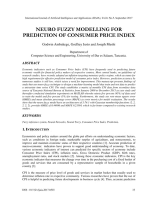 International Journal of Artificial Intelligence and Applications (IJAIA), Vol.8, No.5, September 2017
DOI : 10.5121/ijaia.2017.8503 33
NEURO FUZZY MODELLING FOR
PREDICTION OF CONSUMER PRICE INDEX
Godwin Ambukege, Godfrey Justo and Joseph Mushi
Department of
Computer Science and Engineering, University of Dar es Salaam, Tanzania.
ABSTRACT
Economic indicators such as Consumer Price Index (CPI) have frequently used in predicting future
economic wealth for financial policy makers of respective country. Most central banks, on guidelines of
research studies, have recently adopted an inflation targeting monetary policy regime, which accounts for
high requirement for effective prediction model of consumer price index. However, prediction accuracy by
numerous studies is still low, which raises a need for improvement. This manuscript presents findings of
study that use neuro fuzzy technique to design a machine-learning model that train and test data to predict
a univariate time series CPI. The study establishes a matrix of monthly CPI data from secondary data
source of Tanzania National Bureau of Statistics from January 2000 to December 2015 as case study and
thereafter conducted simulation experiments on MATLAB whereby ninety five percent (95%) of data used
to train the model and five percent (5%) for testing. Furthermore, the study use root mean square error
(RMSE) and mean absolute percentage error (MAPE) as error metrics for model evaluation. The results
show that the neuro fuzzy model have an architecture of 5:74:1 with Gaussian membership functions (2, 2,
2, 2, 2), provides RMSE of 0.44886 and MAPE 0.23384, which is far better compared to existing research
studies.
KEYWORDS
Fuzzy inference system, Neural Networks, Neural Fuzzy, Consumer Price Index, Prediction,
1. INTRODUCTION
Economists and policy makers around the globe put efforts on understanding economic factors,
such as conditions in foreign trade, marketable surplus of agriculture, and noneconomic, to
improve and maintain economic status of their respective countries [1]. Accurate prediction of
macro-economic indicators have proven to support good understanding of economy. To date,
various economic indicators of interest can predicted for specific sectors of economy include
Consumer Price Index (CPI), inflation rates, Gross Domestic Product (GDP), birth rates,
unemployment rates, and stock markets [2]. Among these economic indicators, CPI is the key
economic indicator that measures the change over time in the purchasing cost of a fixed basket of
goods and services that are consumed by a representative sample of households in a given
country [3].
CPI is the measure of price level of goods and services in market basket that usually used to
determine inflation rate in respective community. Various researches have proven that the use of
CPI is helpful in predicting future developments in business cycle [4]. Thus, accurate prediction
 