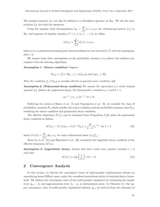International Journal of Artiﬁcial Intelligence and Applications (IJAIA), Vol.8, No.5, September 2017
The integral operator LK can also be deﬁned as a self-adjoint operator on HK. We use the same
notation LK for both the operators.
Using the singular value decomposition LK =
∞
i=1
ti ·, ei Kei for orthonormal system {ei} in
HK and sequence of singular numbers κ2
≥ t1 ≥ t2 ≥ . . . ≥ 0, we deﬁne
φ(LK) =
∞
i=1
φ(ti) ·, ei Kei,
where φ is a continuous increasing index function deﬁned on the interval [0, κ2
] with the assumption
φ(0) = 0.
We require some prior assumptions on the probability measure ρ to achieve the uniform con-
vergence rates for learning algorithms.
Assumption 1. (Source condition) Suppose
Ωφ,R := {f ∈ HK : f = φ(LK)g and ||g||K ≤ R} ,
Then the condition fρ ∈ Ωφ,R is usually referred as general source condition [40].
Assumption 2. (Polynomial decay condition) We assume the eigenvalues tn’s of the integral
operator LK follows the polynomial decay: For ﬁxed positive constants α, β and b > 1,
αn−b
≤ tn ≤ βn−b
∀n ∈ N.
Following the notion of Bauer et al. [5] and Caponnetto et al. [6], we consider the class of
probability measures Pφ which satisﬁes the source condition and the probability measure class Pφ,b
satisfying the source condition and polynomial decay condition.
The eﬀective dimension N(λ1) can be estimated from Proposition 3 [6] under the polynomial
decay condition as follows,
N(λ1) := Tr (LK + λ1I)−1
LK ≤
βb
b − 1
λ
−1/b
1 , for b > 1. (13)
where Tr(A) :=
∞
k=1
Aek, ek for some orthonormal basis {ek}∞
k=1.
Shuai Lu et al. [41] and Blanchard et al. [42] considered the logarithm decay condition of the
eﬀective dimension N(λ1),
Assumption 3. (logarithmic decay) Assume that there exists some positive constant c > 0
such that
N(λ1) ≤ c log
1
λ1
, ∀λ1 > 0. (14)
2 Convergence Analysis
In this section, we discuss the convergence issues of multi-penalty regularization scheme on
reproducing kernel Hilbert space under the considered smoothness priors in learning theory frame-
work. We address the convergence rates of the multi-penalty regularizer by estimating the sample
error fz,λ − fλ and approximation error fλ − fρ in interpolation norm. In Theorem 2.1, the up-
per convergence rates of multi-penalty regularized solution fz,λ are derived from the estimates of
81
 