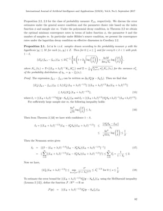 International Journal of Artiﬁcial Intelligence and Applications (IJAIA), Vol.8, No.5, September 2017
Proposition 2.2, 2.3 for the class of probability measure Pφ,b, respectively. We discuss the error
estimates under the general source condition and the parameter choice rule based on the index
function φ and sample size m. Under the polynomial decay condition, in Theorem 2.2 we obtain
the optimal minimax convergence rates in terms of index function φ, the parameter b and the
number of samples m. In particular under H¨older’s source condition, we present the convergence
rates under the logarithm decay condition on eﬀective dimension in Corollary 2.2.
Proposition 2.1. Let z be i.i.d. samples drawn according to the probability measure ρ with the
hypothesis |yi| ≤ M for each (xi, yi) ∈ Z. Then for 0 ≤ s ≤ 1
2 and for every 0 < δ < 1 with prob.
1 − δ,
||Ls
K(fz,λ − fx,λ)||K ≤ 2λ
s− 1
2
1 Ξ 1 + 2 log
2
δ
+
4κM
3m
√
λ1
log
2
δ
,
where Nxi
(λ1) = Tr (LK + λ1I)−1
Kxi
K∗
xi
and Ξ = 1
m
m
i=1 σ2
xi
Nxi
(λ1) for the variance σ2
xi
of the probability distribution of ηxi = yi − fρ(xi).
Proof. The expression fz,λ − fx,λ can be written as ∆SS∗
x(y − Sxfρ). Then we ﬁnd that
||Ls
K(fz,λ − fx,λ)||K ≤ I1||Ls
K(LK + λ1I)−1/2
|| ||(LK + λ1I)1/2
∆S(LK + λ1I)1/2
||
≤ I1I2||Ls
K(LK + λ1I)−1/2
||, (15)
where I1 = ||(LK +λ1I)−1/2
S∗
x(y−Sxfρ)||K and I2 = ||(LK +λ1I)1/2
(S∗
xSx+λ1I)−1
(LK +λ1I)1/2
||.
For suﬃciently large sample size m, the following inequality holds:
8κ2
√
m
log
2
δ
≤ λ1 (16)
Then from Theorem 2 [43] we have with conﬁdence 1 − δ,
I3 = ||(LK + λ1I)−1/2
(LK − S∗
xSx)(LK + λ1I)−1/2
|| ≤
||S∗
xSx − LK||
λ1
≤
4κ2
√
mλ1
log
2
δ
≤
1
2
.
Then the Neumann series gives
I2 = ||{I − (LK + λ1I)−1/2
(LK − S∗
xSx)(LK + λ1I)−1/2
}−1
|| (17)
= ||
∞
i=0
{(LK + λ1I)−1/2
(LK − S∗
xSx)(LK + λ1I)−1/2
}i
|| ≤
∞
i=0
Ii
3 =
1
1 − I3
≤ 2.
Now we have,
||Ls
K(LK + λ1I)−1/2
|| ≤ sup
0<t≤κ2
ts
(t + λ1)1/2
≤ λ
s−1/2
1 for 0 ≤ s ≤
1
2
. (18)
To estimate the error bound for ||(LK + λ1I)−1/2
S∗
x(y − Sxfρ)||K using the McDiarmid inequality
(Lemma 2 [12]), deﬁne the function F : Rm
→ R as
F(y) = ||(LK + λ1I)−1/2
S∗
x(y − Sxfρ)||K
82
 
