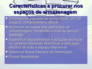 CCaarraacctteerrííssttiiccaass aa pprrooccuurraarr nnooss 
eessppaaççooss ddee aarrmmaazzeennaaggeemm 
 DDiimmeennssiioonnaarr eessppaaççooss ddee ffoorrmmaa eeffiiccaazz,, eemm 33DD 
((llaarrgguurraa,, ccoommpprriimmeennttoo ee aallttuurraa)) 
 MMiinniimmiizzaarr ooss ccuussttooss ddaass ooppeerraaççõõeess ddee 
aarrmmaazzeennaaggeemm,, mmaanntteennddoo oo nníívveell ddee sseerrvviiççoo 
ddeesseejjaaddoo 
 EEssppeecciiffiiccaarr eeqquuiippaammeennttooss ee ssoolluuççõõeess ttééccnniiccaass 
nnoo ccoonntteexxttoo ppllaanneeaaddoo MMaaxxiimmiizzaarr aa uuttiilliizzaaççããoo 
eeffeeccttiivvaa ddee ttooddoo oo eessppaaççoo ddiissppoonníívveell 
 OOppttiimmiizzaarr fflluuxxooss ffííssiiccooss ee ddee iinnffoorrmmaaççããoo 
 PPrroovveerr fflleexxiibbiilliiddaaddee 
 