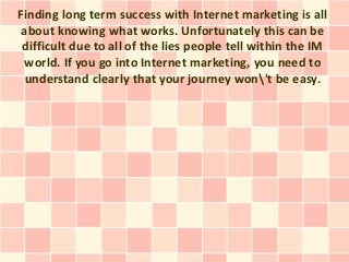 Finding long term success with Internet marketing is all
 about knowing what works. Unfortunately this can be
 difficult due to all of the lies people tell within the IM
 world. If you go into Internet marketing, you need to
  understand clearly that your journey won't be easy.
 