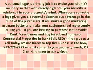A personal logo's primary job is to excite your client's
   memory so that with merely a glance, your identity is
reinforced in your prospect's mind. When done correctly
a logo gives you a powerful subconscious advantage in the
   mind of the purchasers. It will make a good marketing
program better and make your customers feel more comfy
   calling you. If you are looking to purchase Nationwide
       Bank Foreclosures and buy foreclosed homes or
Commercial Properties in Bulk (Bulk REOs), then give us a
  call today, we are Direct to Top tier 1 Banks in the USA,
 918-770-8777 when it comes to your property needs, OR
               Click Here to go to our website.
 