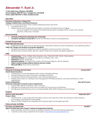 Alexander Y. Kyei Jr.
11125 Luttrell Lane! Wheaton, MD 20902
School Address: 8809 38th Ave.! College Park, MD 20740
Phone: (240)-938-0140 ! E-Mail: akyei@umd.edu
Education
University of Maryland, College Park
College of Mathematics and Natural Sciences
Major: B.S. in Computer Science Minor: Statistics (Expected Grad: May 2016)
• Cumulative GPA: 3.22
• Digital Cultures and Creativity Honors Program: University of Maryland Honors College
o Two-year program that explores the relationship between emerging media, society, and creative
practices. (http://dcc.umd.edu)
Honors/Awards
• University of Maryland’s Banneker Key Scholarship
• Academic Excellence Award 2013: Center for Minorities in Science and Engineering
Current Course Load
CMSC 420: Data Structures
• Applications from areas such as data processing, information retrieval, symbol manipulation, and operating systems
CMSC 451: Design and Analysis of Computer Algorithms
• Develop techniques for designing computer algorithms and proving their correctness
• General topics include sorting, selection, graph, divide and conquer and greedy algorithms
Skills
• Programming: C, Ruby, MYSQL, Rails, Angular.js Java, HTML/CSS, PHP, Python, Y86 Assembly
• Operating Systems: Linux (Red Hat and Ubuntu), Windows 7/8.1, OS X
• Databases: MySQL, Oracle SQL
• Enterprise Software: CA Clarity PPM, Xcelsius (SAP Business Objects), JIRA by Atlassian
• Object oriented design patterns/software process models
• Microsoft Office: Word, Excel, PowerPoint
Experience
Enterprise Technology Services Intern Summer 2015
Liberty Mutual Insurance
• Contributed to bi-monthly releases within various enterprise software
• Created training documents for project managers and PMOs
• Coordinated feature testing between various internal departments
• Worked with a team on creating a time management API (Rails backend) to provide information to other
departments.
System Administrator May 2014-Present
University of Maryland Computer Science Department
• Support 300+ clients on Windows, OS X, and Linux
• Manage and trouble shoot issues with Linux (Red Hat and Ubuntu) and Windows
• Provide services for Windows and Linux interoperability (DNS, DHCP, Kerberos Authentication)
Projects
Daemon Dash Hackathon September 2014
Product: Hitch!
• Created Hitch!, a web application that allows users to hitch rides from other users driving to similar locations,
encouraging carpooling and sustainability
• Plans to further integrate the webpage with Facebook login and Google Maps APIs
Extracurricular Activities
Secretary and Webmaster Fall 2013
Sigma Phi Delta Beta-Iota Chapter: Professional Engineering Fraternity
• Liaison between the local University of Maryland chapter and the international organization
• Currently constructing a website for the chapter: http://beta-iota.sigmaphidelta.org
 