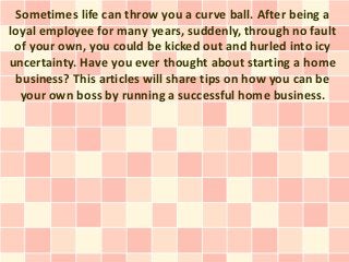 Sometimes life can throw you a curve ball. After being a
loyal employee for many years, suddenly, through no fault
 of your own, you could be kicked out and hurled into icy
uncertainty. Have you ever thought about starting a home
 business? This articles will share tips on how you can be
  your own boss by running a successful home business.
 