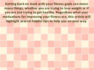 Getting back on track with your fitness goals can mean
 many things, whether you are trying to lose weight or if
 you are just trying to get healthy. Regardless what your
motivations for improving your fitness are, this article will
  highlight several helpful tips to help you on your way.
 