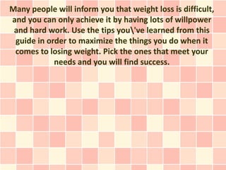 Many people will inform you that weight loss is difficult,
and you can only achieve it by having lots of willpower
 and hard work. Use the tips you've learned from this
 guide in order to maximize the things you do when it
 comes to losing weight. Pick the ones that meet your
            needs and you will find success.
 