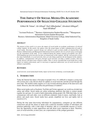 International Journal of Advanced Information Technology (IJAIT) Vol. 8, No.4/5, October 2018
DOI : 10.5121/ijait.2018.8503 27
THE IMPACT OF SOCIAL MEDIA ON ACADEMIC
PERFORMANCE OF SELECTED COLLEGE STUDENTS
Gilbert M. Talaue1
, Ali AlSaad2
, Naif AlRushaidan3
, Alwaleed AlHugail4
,
Saad AlFahhad5
1
Assistant Professor, 2,3
Business Administration Student-Researcher, 4,5
Management
Information System Student-Researcher
Business Administration Department, Jubail University College, Jubail Industrial City,
Kingdom of Saudi Arabia
ABSTRACT
The purpose of this article is to assess the impact of social media on academic performance of selected
college students. In this article, the authors raise the actual impact of daily communication of youth in
social media. Descriptive research design was utilized to gain accurate profile of situation.Sixty (60)
Business Administration and Management Information System students who are actively using social media
are the respondents of the study. It was conducted during the summer semester of academic year 2017-
2018.Summing-up,social networks becomes an integral part of the students’ full life, took up most of their
free time.Undoubtedly, in social networks, there are also things useful for the development of the students.
In addition, communication with peers through social networks can help a student socialize, find new
friends, discuss with them issues related to studies. Thus, it can be concluded that social media have a dual
impact on student achievement, and it is necessary to approach adolescents' use of social networks with
ultimate responsibility.
KEYWORDS
social network, social media,Saudi Arabia, impact of electronic technology, social media effect
1. INTRODUCTION
Today the Internet has taken a firm place in people's lives. It is difficult to imagine a young man
who at least once a day did not check for updates in social networks and did not leaf through the
news lines. The modern reality requires us to stay in touch and keep abreast of the latest news and
trends. However, does this trend affect the performance of students?
When social media such as Facebook, YouTube and Twitter appeared, our world was divided into
online and offline. Social media are online technology platforms that help to connect people
together far and near. It is used to build relationship among people [18]. With their help, we can
communicate with each other, even on different continents, listen to music, read books, look at
photos and much more. Social media have greatly simplified our lives and tightly tied to
ourselves [17].
During the time spent discovering individuals for acquaintances, youngsters go into different
connections and get the chance to speak with a relatively boundless number of individuals and
premium gatherings, with a wide range of identities, take in a considerable measure of stories,
have the opportunity to trade suppositions and talk about issues important to them. Therefore,
users of social networks, in most cases, are a representative of the younger generation.
 