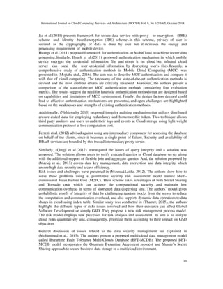 International Journal on Cloud Computing: Services and Architecture (IJCCSA) Vol. 8, No.1/2/3/4/5, October 2018
13
Jia et al.(2011) presents framework for secure data service with proxy re-encryption (PRE)
scheme and identity based encryption (IDE) scheme .In this scheme, privacy of user is
secured as the cryptography of data is done by user but it increases the energy and
processing requirement of mobile device.
Huangs et al.(2011) proposed framework for authentication on MobiCloud, to achieve secure data
processing.Similarly, Hsueh et al.(2011) proposed authentication mechanism in which mobile
device encrypts the credential information file and stores it on cloud but infected cloud
server can steal the user credential information by decrypting user’s files.Recently, a
comprehensive study of authentication methods in Mobile Cloud Computing (MCC) was
presented in (Mojtaba etal., 2016). The aim was to describe MCC authentication and compare it
with that of cloud computing. The taxonomy of the state-of-the-art authentication methods is
devised and the most credible efforts are critically reviewed. Moreover, the authors present a
comparison of the state-of-the-art MCC authentication methods considering five evaluation
metrics. The results suggest the need for futuristic authentication methods that are designed based
on capabilities and limitations of MCC environment. Finally, the design factors deemed could
lead to effective authentication mechanisms are presented, and open challenges are highlighted
based on the weaknesses and strengths of existing authentication methods.
Additionally, (Nithiavathy 2013) proposed integrity auditing mechanism that utilizes distributed
erasure-coded data for employing redundancy and homomorphic token. This technique allows
third party auditors and users to audit their logs and events at Cloud storage using light weight
communication protocol at less computation cost.
Ferretti et al. (2012) advised against using any intermediary component for accessing the database
on behalf of the clients, since it becomes a single point of failure. Security and availability of
DBaaS services are bounded by this trusted intermediary proxy server.
Similarly, (Qingji et al.(2012) investigated the issues of query integrity and a solution was
proposed. The solution allows users to verify executed queries in Cloud database server along
with the additional support of flexible join and aggregate queries. And, the solution proposed by
(Maciej et al., 2013) covers data key management, data encryption and data integrity which
ensure high data security and access efficiency.
Risk issues and challenges were presented in (Mouna&Latifa, 2012). The authors show how to
solve these problems using a quantitative security risk assessment model named Multi-
dimensional Mean Failure Cost (M2FC). Their scheme takes advantages of both Secret Sharing
and Tornado code which can achieve the computational security and maintain low
communication overhead in terms of shortened data dispersing size. The authors’ model gives
probabilistic proofs of Integrity of data by challenging random blocks from the server to reduce
the computation and communication overhead, and also supports dynamic data operations to data
shares in cloud using index table. Similar study was conducted in (Thamer, 2015), the authors
highlight the different types of risks issues involved and how their existence can affect Global
Software Development or simply GSD. They propose a new risk management process model.
The risk model employs new processes for risk analysis and assessment. Its aim is to analyze
cloud risks quantitatively and, consequently, prioritize them according to their impact on GSD
objectives
General discussion of issues related to the data security management are explained in
(Mohammed et al,. 2015). The authors present a proposed multi-cloud data management model
called Byzantine Fault Tolerance Multi-Clouds Database (BFT-MCDB). The proposed BFT-
MCDB model incorporates the Quantum Byzantine Agreement protocol and Shamir’s Secret
Sharing approach to secure business data storage in a multicloud environment.
 