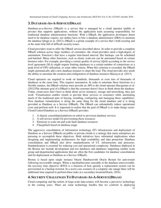International Journal on Cloud Computing: Services and Architecture (IJCCSA) Vol. 8, No.1/2/3/4/5, October 2018
14
3. DATABASE-AS-A-SERVICE(DBAAS)
Database-as-a-Service (DBaaS) is a service that is managed by a cloud operator (public or
private) that supports applications, without the application team assuming responsibility for
traditional database administration functions. With a DBaaS, the application developers donot
need to be database experts, nor dothey have to hire a database administrator (DBA) to maintain
the database Qingji et al. (2012)..DBaaS is a prime example of a service that’s both exciting and
at the same time full of difficult security issues.
Cloud providers want to offer the DBaaS service described above. In order to provide a complete
DBaaS solution across large numbers of customers, the cloud providers need a high-degree of
automation. Function’s that have a regular time-based interval, like backups, can be scheduled
and batched. Many other functions, such as elastic scale-out can be automated based on certain
business rules. For example, providing a certain quality of service (QoS) according to the service
level agreement (SLA) might require limiting databases to a certain number of connections or a
peak level of CPU utilization, or some other criteria. When this criterion is exceeded, the DBaaS
might automatically add a new database instance to share the load. The cloud provider also needs
the ability to automate the creation and configuration of database instances Maciej et al. (2013).
Cloud operators are required to work on hundreds, thousands or even tens of thousands of
databases at the same time. This requires automation. In order to automate these functions in a
flexible manner, the DBaaS solution must provide an API to the cloud operator Hacigumus et al.
(2012)The ultimate goal of a DBaaS is that the customer doesn’t have to think about the database.
Today, cloud users don’t have to think about server instances, storage and networking, they just
work. Virtualization enables clouds to provide these services to customers while automating
much of the traditional pain of buying, installing, configuring and managing these capabilities.
Now database virtualization is doing the same thing for the cloud database and it is being
provided as Database as a Service (DBaaS). The DBaaS can substantially reduce operational
costs and perform well. It is important to realise that the goal of DBaaS is to make things easier.
Cloud Control Database as a Service (DBaaS) provides:
1. A shared, consolidated platform on which to provision database services
2. A self-service model for provisioning those resources
3. Elasticity to scale out and scale back database resources
4. Chargeback based on database usage
The aggressive consolidation of information technology (IT) infrastructure and deployment of
Database as a Service (DBaaS) on public or private clouds is a strategy that many enterprises are
pursuing to accomplish these objectives. Both initiatives have substantial implications when
designing and implementing architectures for high availability and data protection. Database
consolidation and DBaaS also drive standardization of I.T. infrastructure and processes.
Standardization is essential for reducing cost and operational complexity. Databases deployed in
the Bronze tier include development and test databases and databases supporting smaller work
group and departmental applications that are often the first candidates for database consolidation
and for deployment as Database as a Service (DBaaS).
Bronze is based upon single instance Oracle Databasewith Oracle Restart for auto-restart
following recoverable outages. When a machinebecomes unusable or the database unrecoverable,
the recovery time objective (RTO) is a function of how quickly a replacement system can be
provisioned or a backup restored. In a worst case scenario of a complete site outage there will be
additional time required to perform these tasks at a secondary location(Oracle, 2016).
4. SECURITY CHALLENGES TO DATABASE-AS-A-SERVICE(DBAAS)
Cloud computing and the notion of large-scale data-centers will become a pervasive technology
in the coming years. There are some technology hurdles that we confront in deploying
 