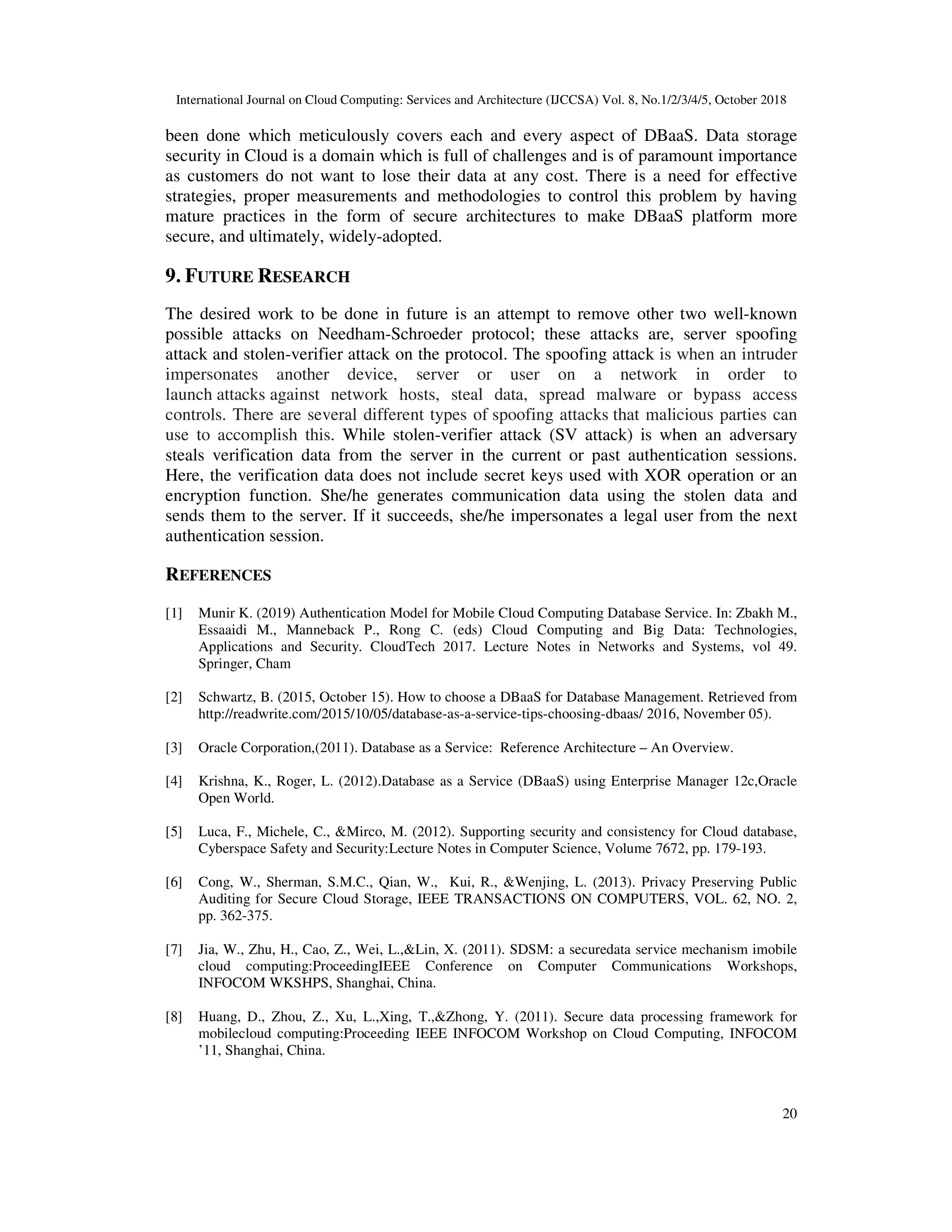 International Journal on Cloud Computing: Services and Architecture (IJCCSA) Vol. 8, No.1/2/3/4/5, October 2018 20 been done which meticulously covers each and every aspect of DBaaS. Data storage security in Cloud is a domain which is full of challenges and is of paramount importance as customers do not want to lose their data at any cost. There is a need for effective strategies, proper measurements and methodologies to control this problem by having mature practices in the form of secure architectures to make DBaaS platform more secure, and ultimately, widely-adopted. 9. FUTURE RESEARCH The desired work to be done in future is an attempt to remove other two well-known possible attacks on Needham-Schroeder protocol; these attacks are, server spoofing attack and stolen-verifier attack on the protocol. The spoofing attack is when an intruder impersonates another device, server or user on a network in order to launch attacks against network hosts, steal data, spread malware or bypass access controls. There are several different types of spoofing attacks that malicious parties can use to accomplish this. While stolen-verifier attack (SV attack) is when an adversary steals verification data from the server in the current or past authentication sessions. Here, the verification data does not include secret keys used with XOR operation or an encryption function. She/he generates communication data using the stolen data and sends them to the server. If it succeeds, she/he impersonates a legal user from the next authentication session. REFERENCES [1] Munir K. (2019) Authentication Model for Mobile Cloud Computing Database Service. In: Zbakh M., Essaaidi M., Manneback P., Rong C. (eds) Cloud Computing and Big Data: Technologies, Applications and Security. CloudTech 2017. Lecture Notes in Networks and Systems, vol 49. Springer, Cham [2] Schwartz, B. (2015, October 15). How to choose a DBaaS for Database Management. Retrieved from http://readwrite.com/2015/10/05/database-as-a-service-tips-choosing-dbaas/ 2016, November 05). [3] Oracle Corporation,(2011). Database as a Service: Reference Architecture – An Overview. [4] Krishna, K., Roger, L. (2012).Database as a Service (DBaaS) using Enterprise Manager 12c,Oracle Open World. [5] Luca, F., Michele, C., &Mirco, M. (2012). Supporting security and consistency for Cloud database, Cyberspace Safety and Security:Lecture Notes in Computer Science, Volume 7672, pp. 179-193. [6] Cong, W., Sherman, S.M.C., Qian, W., Kui, R., &Wenjing, L. (2013). Privacy Preserving Public Auditing for Secure Cloud Storage, IEEE TRANSACTIONS ON COMPUTERS, VOL. 62, NO. 2, pp. 362-375. [7] Jia, W., Zhu, H., Cao, Z., Wei, L.,&Lin, X. (2011). SDSM: a securedata service mechanism imobile cloud computing:ProceedingIEEE Conference on Computer Communications Workshops, INFOCOM WKSHPS, Shanghai, China. [8] Huang, D., Zhou, Z., Xu, L.,Xing, T.,&Zhong, Y. (2011). Secure data processing framework for mobilecloud computing:Proceeding IEEE INFOCOM Workshop on Cloud Computing, INFOCOM ’11, Shanghai, China. 