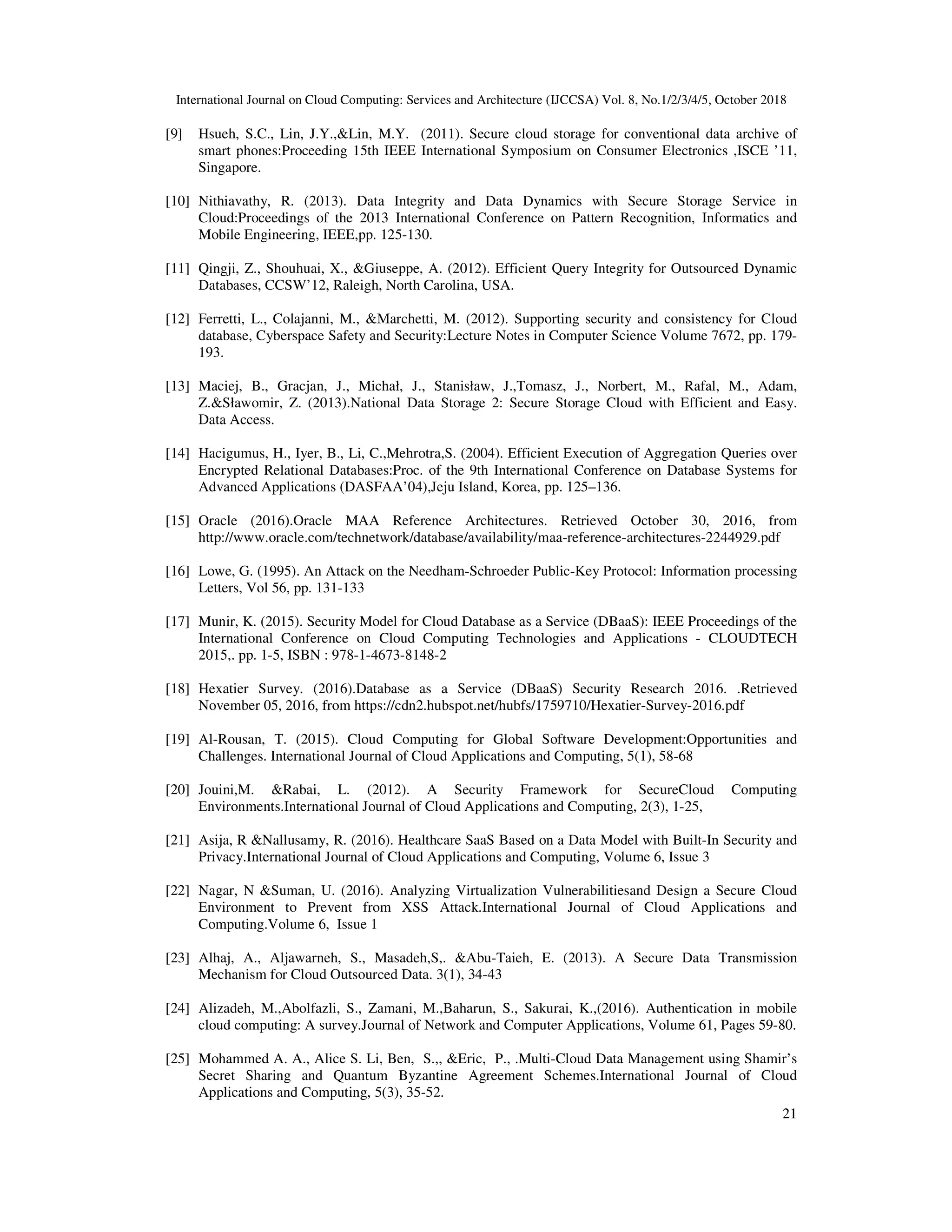 International Journal on Cloud Computing: Services and Architecture (IJCCSA) Vol. 8, No.1/2/3/4/5, October 2018 21 [9] Hsueh, S.C., Lin, J.Y.,&Lin, M.Y. (2011). Secure cloud storage for conventional data archive of smart phones:Proceeding 15th IEEE International Symposium on Consumer Electronics ,ISCE ’11, Singapore. [10] Nithiavathy, R. (2013). Data Integrity and Data Dynamics with Secure Storage Service in Cloud:Proceedings of the 2013 International Conference on Pattern Recognition, Informatics and Mobile Engineering, IEEE,pp. 125-130. [11] Qingji, Z., Shouhuai, X., &Giuseppe, A. (2012). Efficient Query Integrity for Outsourced Dynamic Databases, CCSW’12, Raleigh, North Carolina, USA. [12] Ferretti, L., Colajanni, M., &Marchetti, M. (2012). Supporting security and consistency for Cloud database, Cyberspace Safety and Security:Lecture Notes in Computer Science Volume 7672, pp. 179- 193. [13] Maciej, B., Gracjan, J., Michał, J., Stanisław, J.,Tomasz, J., Norbert, M., Rafal, M., Adam, Z.&Sławomir, Z. (2013).National Data Storage 2: Secure Storage Cloud with Efficient and Easy. Data Access. [14] Hacigumus, H., Iyer, B., Li, C.,Mehrotra,S. (2004). Efficient Execution of Aggregation Queries over Encrypted Relational Databases:Proc. of the 9th International Conference on Database Systems for Advanced Applications (DASFAA’04),Jeju Island, Korea, pp. 125–136. [15] Oracle (2016).Oracle MAA Reference Architectures. Retrieved October 30, 2016, from http://www.oracle.com/technetwork/database/availability/maa-reference-architectures-2244929.pdf [16] Lowe, G. (1995). An Attack on the Needham-Schroeder Public-Key Protocol: Information processing Letters, Vol 56, pp. 131-133 [17] Munir, K. (2015). Security Model for Cloud Database as a Service (DBaaS): IEEE Proceedings of the International Conference on Cloud Computing Technologies and Applications - CLOUDTECH 2015,. pp. 1-5, ISBN : 978-1-4673-8148-2 [18] Hexatier Survey. (2016).Database as a Service (DBaaS) Security Research 2016. .Retrieved November 05, 2016, from https://cdn2.hubspot.net/hubfs/1759710/Hexatier-Survey-2016.pdf [19] Al-Rousan, T. (2015). Cloud Computing for Global Software Development:Opportunities and Challenges. International Journal of Cloud Applications and Computing, 5(1), 58-68 [20] Jouini,M. &Rabai, L. (2012). A Security Framework for SecureCloud Computing Environments.International Journal of Cloud Applications and Computing, 2(3), 1-25, [21] Asija, R &Nallusamy, R. (2016). Healthcare SaaS Based on a Data Model with Built-In Security and Privacy.International Journal of Cloud Applications and Computing, Volume 6, Issue 3 [22] Nagar, N &Suman, U. (2016). Analyzing Virtualization Vulnerabilitiesand Design a Secure Cloud Environment to Prevent from XSS Attack.International Journal of Cloud Applications and Computing.Volume 6, Issue 1 [23] Alhaj, A., Aljawarneh, S., Masadeh,S,. &Abu-Taieh, E. (2013). A Secure Data Transmission Mechanism for Cloud Outsourced Data. 3(1), 34-43 [24] Alizadeh, M.,Abolfazli, S., Zamani, M.,Baharun, S., Sakurai, K.,(2016). Authentication in mobile cloud computing: A survey.Journal of Network and Computer Applications, Volume 61, Pages 59-80. [25] Mohammed A. A., Alice S. Li, Ben, S.,, &Eric, P., .Multi-Cloud Data Management using Shamir’s Secret Sharing and Quantum Byzantine Agreement Schemes.International Journal of Cloud Applications and Computing, 5(3), 35-52. 