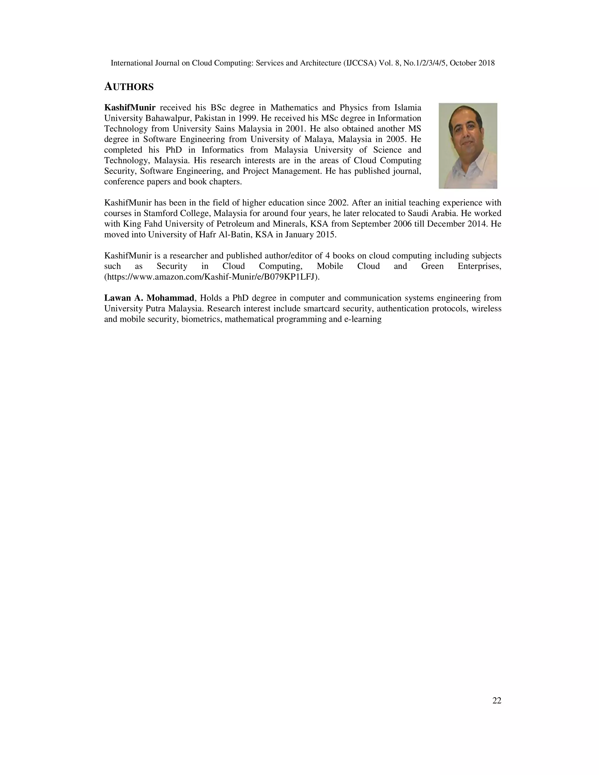 International Journal on Cloud Computing: Services and Architecture (IJC AUTHORS KashifMunir received his BSc degree in Mathematics and Physics from Islamia University Bahawalpur, Pakistan in 1999. He received his MSc degree in Information Technology from University Sains Malaysia in 2001. He also obtained another MS degree in Software Engineering from University of Malaya, Malaysia in 2005. He completed his PhD in Informatics from Malaysia University of Science and Technology, Malaysia. His research interests are in the areas of Cloud Computing Security, Software Engineering, and Project Manageme conference papers and book chapters. KashifMunir has been in the field of higher education since 2002. After an initial teaching experience with courses in Stamford College, Malaysia for around four years, he later relocated with King Fahd University of Petroleum and Minerals, KSA from September 2006 till December 2014. He moved into University of Hafr Al-Batin, KSA in January 2015. KashifMunir is a researcher and published author/editor of 4 books such as Security in Cloud Computing, Mobile Cloud and Green Enterprises, (https://www.amazon.com/Kashif-Munir/e/B079KP1LFJ). Lawan A. Mohammad, Holds a PhD degree in computer and communication systems engineering fro University Putra Malaysia. Research interest include smartcard security, authentication protocols, wireless and mobile security, biometrics, mathematical programming and e International Journal on Cloud Computing: Services and Architecture (IJCCSA) Vol. 8, No.1/2/3/4/5, October 2018 received his BSc degree in Mathematics and Physics from Islamia University Bahawalpur, Pakistan in 1999. He received his MSc degree in Information Technology from University Sains Malaysia in 2001. He also obtained another MS g from University of Malaya, Malaysia in 2005. He completed his PhD in Informatics from Malaysia University of Science and Technology, Malaysia. His research interests are in the areas of Cloud Computing Security, Software Engineering, and Project Management. He has published journal, conference papers and book chapters. KashifMunir has been in the field of higher education since 2002. After an initial teaching experience with courses in Stamford College, Malaysia for around four years, he later relocated to Saudi Arabia. He worked with King Fahd University of Petroleum and Minerals, KSA from September 2006 till December 2014. He Batin, KSA in January 2015. KashifMunir is a researcher and published author/editor of 4 books on cloud computing including subjects such as Security in Cloud Computing, Mobile Cloud and Green Enterprises, Munir/e/B079KP1LFJ). , Holds a PhD degree in computer and communication systems engineering fro University Putra Malaysia. Research interest include smartcard security, authentication protocols, wireless and mobile security, biometrics, mathematical programming and e-learning CSA) Vol. 8, No.1/2/3/4/5, October 2018 22 KashifMunir has been in the field of higher education since 2002. After an initial teaching experience with to Saudi Arabia. He worked with King Fahd University of Petroleum and Minerals, KSA from September 2006 till December 2014. He on cloud computing including subjects such as Security in Cloud Computing, Mobile Cloud and Green Enterprises, , Holds a PhD degree in computer and communication systems engineering from University Putra Malaysia. Research interest include smartcard security, authentication protocols, wireless 