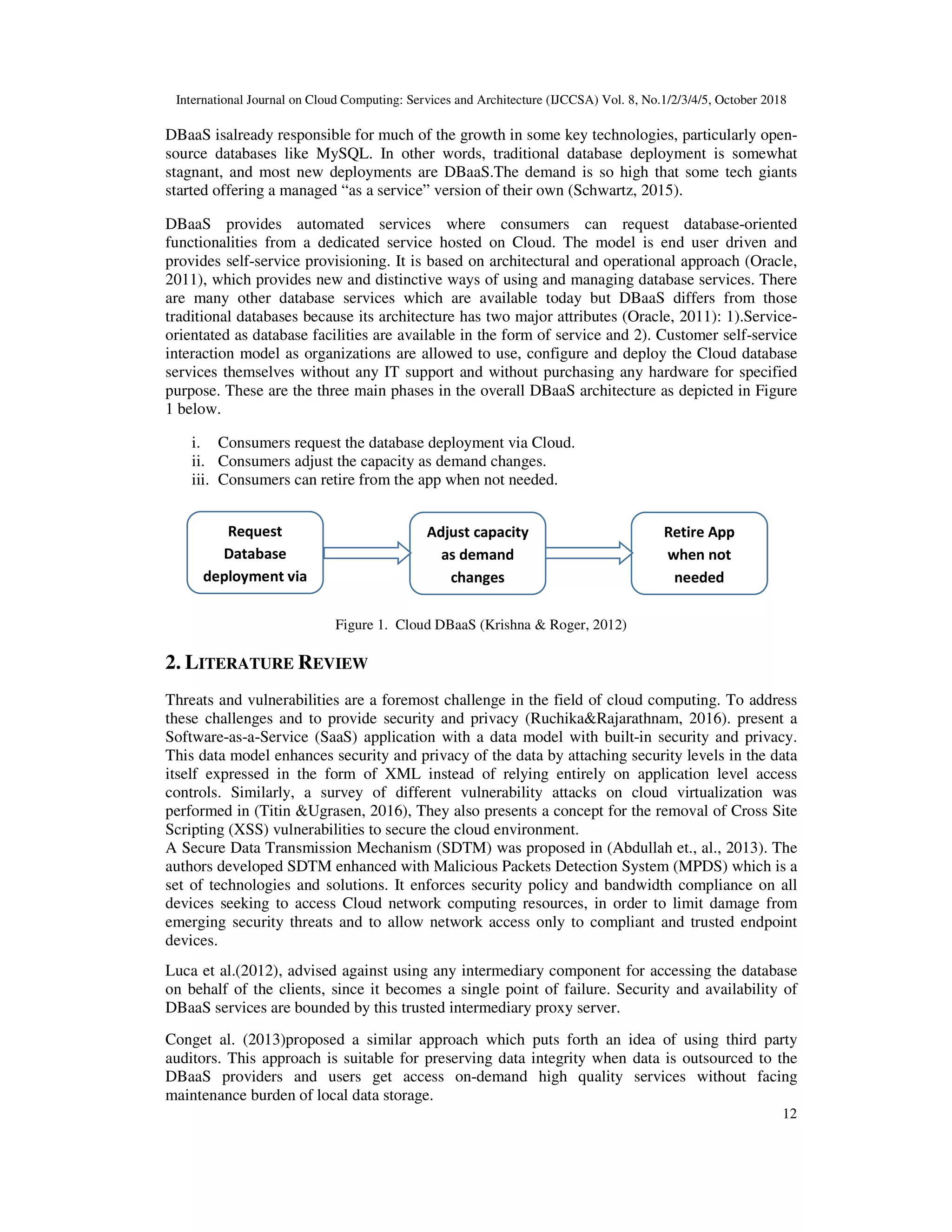 International Journal on Cloud Computing: Services and Architecture (IJCCSA) Vol. 8, No.1/2/3/4/5, October 2018 12 DBaaS isalready responsible for much of the growth in some key technologies, particularly open- source databases like MySQL. In other words, traditional database deployment is somewhat stagnant, and most new deployments are DBaaS.The demand is so high that some tech giants started offering a managed “as a service” version of their own (Schwartz, 2015). DBaaS provides automated services where consumers can request database-oriented functionalities from a dedicated service hosted on Cloud. The model is end user driven and provides self-service provisioning. It is based on architectural and operational approach (Oracle, 2011), which provides new and distinctive ways of using and managing database services. There are many other database services which are available today but DBaaS differs from those traditional databases because its architecture has two major attributes (Oracle, 2011): 1).Service- orientated as database facilities are available in the form of service and 2). Customer self-service interaction model as organizations are allowed to use, configure and deploy the Cloud database services themselves without any IT support and without purchasing any hardware for specified purpose. These are the three main phases in the overall DBaaS architecture as depicted in Figure 1 below. i. Consumers request the database deployment via Cloud. ii. Consumers adjust the capacity as demand changes. iii. Consumers can retire from the app when not needed. Figure 1. Cloud DBaaS (Krishna & Roger, 2012) 2. LITERATURE REVIEW Threats and vulnerabilities are a foremost challenge in the field of cloud computing. To address these challenges and to provide security and privacy (Ruchika&Rajarathnam, 2016). present a Software-as-a-Service (SaaS) application with a data model with built-in security and privacy. This data model enhances security and privacy of the data by attaching security levels in the data itself expressed in the form of XML instead of relying entirely on application level access controls. Similarly, a survey of different vulnerability attacks on cloud virtualization was performed in (Titin &Ugrasen, 2016), They also presents a concept for the removal of Cross Site Scripting (XSS) vulnerabilities to secure the cloud environment. A Secure Data Transmission Mechanism (SDTM) was proposed in (Abdullah et., al., 2013). The authors developed SDTM enhanced with Malicious Packets Detection System (MPDS) which is a set of technologies and solutions. It enforces security policy and bandwidth compliance on all devices seeking to access Cloud network computing resources, in order to limit damage from emerging security threats and to allow network access only to compliant and trusted endpoint devices. Luca et al.(2012), advised against using any intermediary component for accessing the database on behalf of the clients, since it becomes a single point of failure. Security and availability of DBaaS services are bounded by this trusted intermediary proxy server. Conget al. (2013)proposed a similar approach which puts forth an idea of using third party auditors. This approach is suitable for preserving data integrity when data is outsourced to the DBaaS providers and users get access on-demand high quality services without facing maintenance burden of local data storage. Request Database deployment via Retire App when not needed Adjust capacity as demand changes 