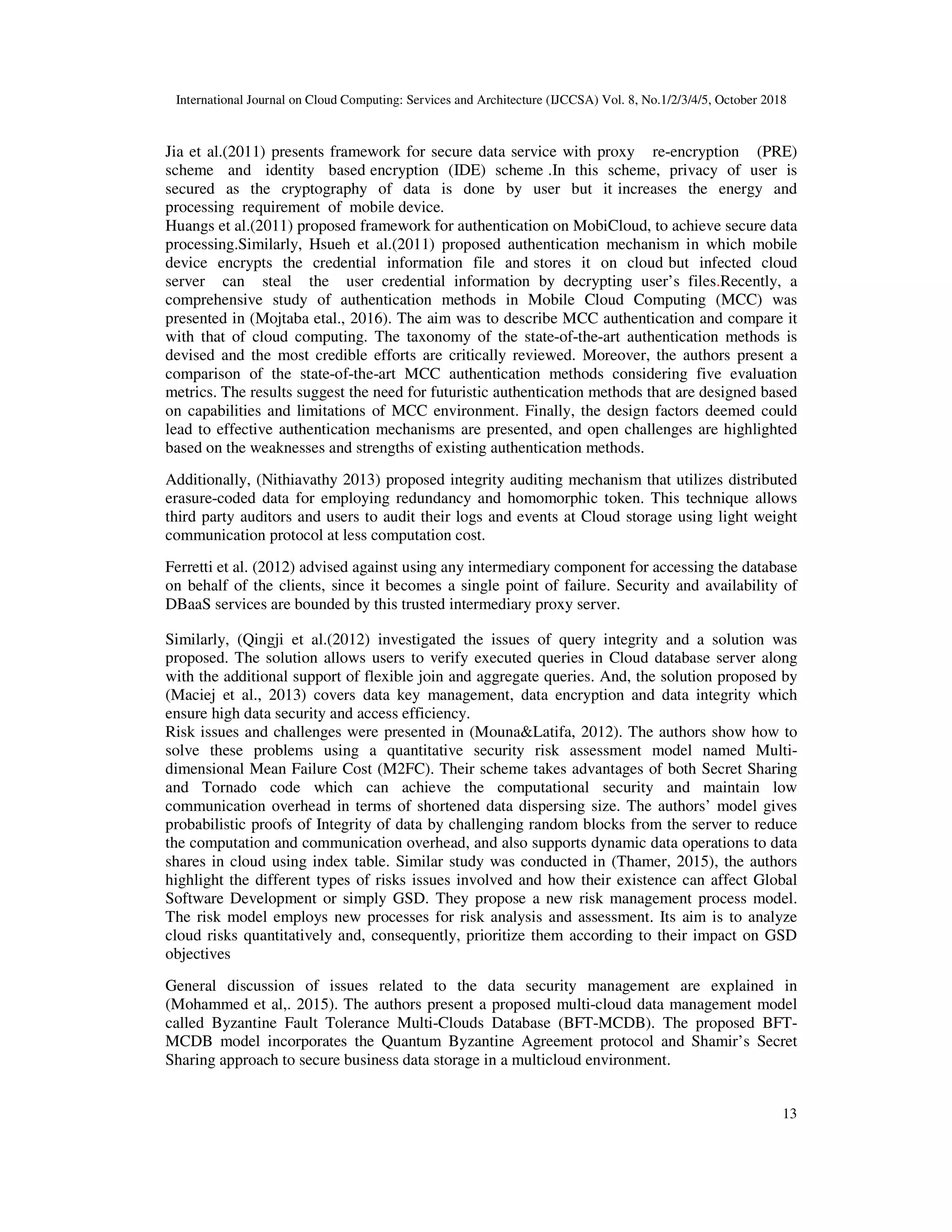 International Journal on Cloud Computing: Services and Architecture (IJCCSA) Vol. 8, No.1/2/3/4/5, October 2018 13 Jia et al.(2011) presents framework for secure data service with proxy re-encryption (PRE) scheme and identity based encryption (IDE) scheme .In this scheme, privacy of user is secured as the cryptography of data is done by user but it increases the energy and processing requirement of mobile device. Huangs et al.(2011) proposed framework for authentication on MobiCloud, to achieve secure data processing.Similarly, Hsueh et al.(2011) proposed authentication mechanism in which mobile device encrypts the credential information file and stores it on cloud but infected cloud server can steal the user credential information by decrypting user’s files.Recently, a comprehensive study of authentication methods in Mobile Cloud Computing (MCC) was presented in (Mojtaba etal., 2016). The aim was to describe MCC authentication and compare it with that of cloud computing. The taxonomy of the state-of-the-art authentication methods is devised and the most credible efforts are critically reviewed. Moreover, the authors present a comparison of the state-of-the-art MCC authentication methods considering five evaluation metrics. The results suggest the need for futuristic authentication methods that are designed based on capabilities and limitations of MCC environment. Finally, the design factors deemed could lead to effective authentication mechanisms are presented, and open challenges are highlighted based on the weaknesses and strengths of existing authentication methods. Additionally, (Nithiavathy 2013) proposed integrity auditing mechanism that utilizes distributed erasure-coded data for employing redundancy and homomorphic token. This technique allows third party auditors and users to audit their logs and events at Cloud storage using light weight communication protocol at less computation cost. Ferretti et al. (2012) advised against using any intermediary component for accessing the database on behalf of the clients, since it becomes a single point of failure. Security and availability of DBaaS services are bounded by this trusted intermediary proxy server. Similarly, (Qingji et al.(2012) investigated the issues of query integrity and a solution was proposed. The solution allows users to verify executed queries in Cloud database server along with the additional support of flexible join and aggregate queries. And, the solution proposed by (Maciej et al., 2013) covers data key management, data encryption and data integrity which ensure high data security and access efficiency. Risk issues and challenges were presented in (Mouna&Latifa, 2012). The authors show how to solve these problems using a quantitative security risk assessment model named Multi- dimensional Mean Failure Cost (M2FC). Their scheme takes advantages of both Secret Sharing and Tornado code which can achieve the computational security and maintain low communication overhead in terms of shortened data dispersing size. The authors’ model gives probabilistic proofs of Integrity of data by challenging random blocks from the server to reduce the computation and communication overhead, and also supports dynamic data operations to data shares in cloud using index table. Similar study was conducted in (Thamer, 2015), the authors highlight the different types of risks issues involved and how their existence can affect Global Software Development or simply GSD. They propose a new risk management process model. The risk model employs new processes for risk analysis and assessment. Its aim is to analyze cloud risks quantitatively and, consequently, prioritize them according to their impact on GSD objectives General discussion of issues related to the data security management are explained in (Mohammed et al,. 2015). The authors present a proposed multi-cloud data management model called Byzantine Fault Tolerance Multi-Clouds Database (BFT-MCDB). The proposed BFT- MCDB model incorporates the Quantum Byzantine Agreement protocol and Shamir’s Secret Sharing approach to secure business data storage in a multicloud environment. 