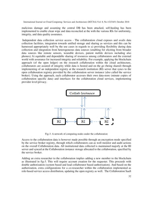 International Journal on Cloud Computing: Services and Architecture (IJCCSA) Vol. 8, No.1/2/3/4/5, October 2018
32
malicious damage and assuming the central DB has been attacked, self-healing has been
implemented to enable clean wipe and data reconciled at the with the various RIs for uniformity,
integrity, and data quality assurance.
Independent data collection service access - The collaboration cloud exposes and avails data
collection facilities, integration towards unified storage and sharing as services and this can be
harnessed appropriately well by the use cases in regards to a) providing flexibility during data
collection and integration from heterogeneous data sources (enabling for eliciting from broader
data sources like remote sensors, wearable devices, patient mobile devices including also
phones); b) equitable and dependable sharing of resources among collaborators and the external
world with assurance for increased integrity and reliability. For example, applying the blockchain
approach (of the open ledger) on the research collaboration within the cloud architecture,
collaborators are assured of integrity while data is hosted and on the go (being shared) through
implementing of an independent registry at the research institution (RI) server that syncs to the
open collaboration registry provided by the collaboration server instance (also called the service
broker). Using the approach, each collaborator accesses their own data-store (minute copies of
collaboration specific data) and interfaces for the collaboration cloud services, implementing
provider level privacy.
Fig-3: A network of computing nodes under the collaboration
Access to the collaboration data is however made possible through an encryption mode specified
by the service broker registry, through which collaborators can as well monitor and audit actions
on the overall Collaboration data. All institutional data collected is maintained majorly at the RI
server and synced at the Collaboration instance storage allocated to the collaboration, specified by
the service broker.
Adding an extra researcher to the collaboration implies adding a new member to the blockchain
as illustrated in fig-3. This will require account creation for the requester. This proceeds with
double authorization (system based and lead collaborator based authorization). And based on the
authorization, extra configurations for a co-researcher within the collaboration implemented as
role-based service access distribution, updating the open registry as well. The Collaboration SaaS
 