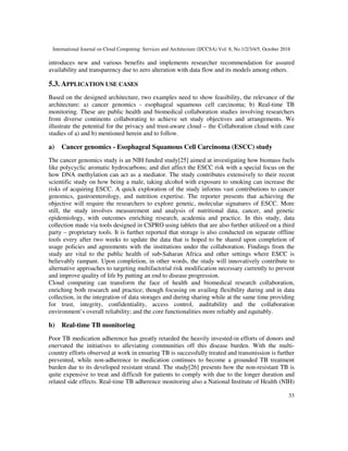 International Journal on Cloud Computing: Services and Architecture (IJCCSA) Vol. 8, No.1/2/3/4/5, October 2018
33
introduces new and various benefits and implements researcher recommendation for assured
availability and transparency due to zero alteration with data flow and its models among others.
5.3. APPLICATION USE CASES
Based on the designed architecture, two examples need to show feasibility, the relevance of the
architecture: a) cancer genomics - esophageal squamous cell carcinoma; b) Real-time TB
monitoring. These are public health and biomedical collaboration studies involving researchers
from diverse continents collaborating to achieve set study objectives and arrangements. We
illustrate the potential for the privacy and trust-aware cloud – the Collaboration cloud with case
studies of a) and b) mentioned herein and to follow.
a) Cancer genomics - Esophageal Squamous Cell Carcinoma (ESCC) study
The cancer genomics study is an NIH funded study[25] aimed at investigating how biomass fuels
like polycyclic aromatic hydrocarbons; and diet affect the ESCC risk with a special focus on the
how DNA methylation can act as a mediator. The study contributes extensively to their recent
scientific study on how being a male, taking alcohol with exposure to smoking can increase the
risks of acquiring ESCC. A quick exploration of the study informs vast contributions to cancer
genomics, gastroenterology, and nutrition expertise. The reporter presents that achieving the
objective will require the researchers to explore genetic, molecular signatures of ESCC. More
still, the study involves measurement and analysis of nutritional data, cancer, and genetic
epidemiology, with outcomes enriching research, academia and practice. In this study, data
collection made via tools designed in CSPRO using tablets that are also further utilized on a third
party – proprietary tools. It is further reported that storage is also conducted on separate offline
tools every after two weeks to update the data that is hoped to be shared upon completion of
usage policies and agreements with the institutions under the collaboration. Findings from the
study are vital to the public health of sub-Saharan Africa and other settings where ESCC is
believably rampant. Upon completion, in other words, the study will innovatively contribute to
alternative approaches to targeting multifactorial risk modification necessary currently to prevent
and improve quality of life by putting an end to disease progression.
Cloud computing can transform the face of health and biomedical research collaboration,
enriching both research and practice; though focusing on availing flexibility during and in data
collection, in the integration of data storages and during sharing while at the same time providing
for trust, integrity, confidentiality, access control, auditability and the collaboration
environment’s overall reliability; and the core functionalities more reliably and equitably.
b) Real-time TB monitoring
Poor TB medication adherence has greatly retarded the heavily invested-in efforts of donors and
enervated the initiatives to alleviating communities off this disease burden. With the multi-
country efforts observed at work in ensuring TB is successfully treated and transmission is further
prevented, while non-adherence to medication continues to become a grounded TB treatment
burden due to its developed resistant strand. The study[26] presents how the non-resistant TB is
quite expensive to treat and difficult for patients to comply with due to the longer duration and
related side effects. Real-time TB adherence monitoring also a National Institute of Health (NIH)
 