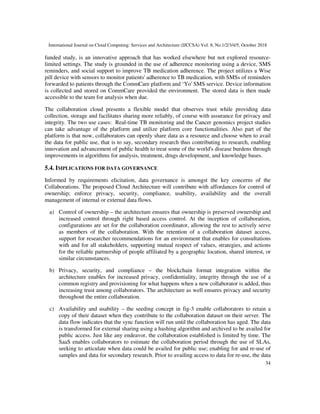 International Journal on Cloud Computing: Services and Architecture (IJCCSA) Vol. 8, No.1/2/3/4/5, October 2018
34
funded study, is an innovative approach that has worked elsewhere but not explored resource-
limited settings. The study is grounded in the use of adherence monitoring using a device, SMS
reminders, and social support to improve TB medication adherence. The project utilizes a Wise
pill device with sensors to monitor patients' adherence to TB medication, with SMSs of reminders
forwarded to patients through the CommCare platform and ‘Yo' SMS service. Device information
is collected and stored on CommCare provided the environment. The stored data is then made
accessible to the team for analysis when due.
The collaboration cloud presents a flexible model that observes trust while providing data
collection, storage and facilitates sharing more reliably, of course with assurance for privacy and
integrity. The two use cases: Real-time TB monitoring and the Cancer genomics project studies
can take advantage of the platform and utilize platform core functionalities. Also part of the
platform is that now, collaborators can openly share data as a resource and choose when to avail
the data for public use, that is to say, secondary research thus contributing to research, enabling
innovation and advancement of public health to treat some of the world's disease burdens through
improvements in algorithms for analysis, treatment, drugs development, and knowledge bases.
5.4. IMPLICATIONS FOR DATA GOVERNANCE
Informed by requirements elicitation, data governance is amongst the key concerns of the
Collaborations. The proposed Cloud Architecture will contribute with affordances for control of
ownership; enforce privacy, security, compliance, usability, availability and the overall
management of internal or external data flows.
a) Control of ownership – the architecture ensures that ownership is preserved ownership and
increased control through right based access control. At the inception of collaboration,
configurations are set for the collaboration coordinator, allowing the rest to actively serve
as members of the collaboration. With the retention of a collaboration dataset access,
support for researcher recommendations for an environment that enables for consultations
with and for all stakeholders, supporting mutual respect of values, strategies, and actions
for the reliable partnership of people affiliated by a geographic location, shared interest, or
similar circumstances.
b) Privacy, security, and compliance – the blockchain format integration within the
architecture enables for increased privacy, confidentiality, integrity through the use of a
common registry and provisioning for what happens when a new collaborator is added, thus
increasing trust among collaborators. The architecture as well ensures privacy and security
throughout the entire collaboration.
c) Availability and usability – the seeding concept in fig-3 enable collaborators to retain a
copy of their dataset when they contribute to the collaboration dataset on their server. The
data flow indicates that the sync function will run until the collaboration has aged. The data
is transformed for external sharing using a hashing algorithm and archived to be availed for
public access. Just like any endeavor, the collaboration established is limited by time. The
SaaS enables collaborators to estimate the collaboration period through the use of SLAs,
seeking to articulate when data could be availed for public use; enabling for and re-use of
samples and data for secondary research. Prior to availing access to data for re-use, the data
 