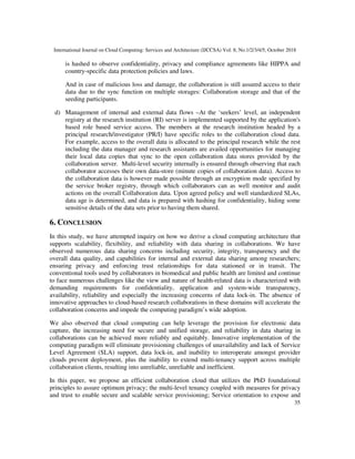 International Journal on Cloud Computing: Services and Architecture (IJCCSA) Vol. 8, No.1/2/3/4/5, October 2018
35
is hashed to observe confidentiality, privacy and compliance agreements like HIPPA and
country-specific data protection policies and laws.
And in case of malicious loss and damage, the collaboration is still assured access to their
data due to the sync function on multiple storages: Collaboration storage and that of the
seeding participants.
d) Management of internal and external data flows –At the ‘seekers’ level, an independent
registry at the research institution (RI) server is implemented supported by the application's
based role based service access. The members at the research institution headed by a
principal research/investigator (PR/I) have specific roles to the collaboration cloud data.
For example, access to the overall data is allocated to the principal research while the rest
including the data manager and research assistants are availed opportunities for managing
their local data copies that sync to the open collaboration data stores provided by the
collaboration server. Multi-level security internally is ensured through observing that each
collaborator accesses their own data-store (minute copies of collaboration data). Access to
the collaboration data is however made possible through an encryption mode specified by
the service broker registry, through which collaborators can as well monitor and audit
actions on the overall Collaboration data. Upon agreed policy and well standardized SLAs,
data age is determined, and data is prepared with hashing for confidentiality, hiding some
sensitive details of the data sets prior to having them shared.
6. CONCLUSION
In this study, we have attempted inquiry on how we derive a cloud computing architecture that
supports scalability, flexibility, and reliability with data sharing in collaborations. We have
observed numerous data sharing concerns including security, integrity, transparency and the
overall data quality, and capabilities for internal and external data sharing among researchers;
ensuring privacy and enforcing trust relationships for data stationed or in transit. The
conventional tools used by collaborators in biomedical and public health are limited and continue
to face numerous challenges like the view and nature of health-related data is characterized with
demanding requirements for confidentiality, application and system-wide transparency,
availability, reliability and especially the increasing concerns of data lock-in. The absence of
innovative approaches to cloud-based research collaborations in these domains will accelerate the
collaboration concerns and impede the computing paradigm’s wide adoption.
We also observed that cloud computing can help leverage the provision for electronic data
capture, the increasing need for secure and unified storage, and reliability in data sharing in
collaborations can be achieved more reliably and equitably. Innovative implementation of the
computing paradigm will eliminate provisioning challenges of unavailability and lack of Service
Level Agreement (SLA) support, data lock-in, and inability to interoperate amongst provider
clouds prevent deployment, plus the inability to extend multi-tenancy support across multiple
collaboration clients, resulting into unreliable, unreliable and inefficient.
In this paper, we propose an efficient collaboration cloud that utilizes the PbD foundational
principles to assure optimum privacy; the multi-level tenancy coupled with measures for privacy
and trust to enable secure and scalable service provisioning; Service orientation to expose and
 