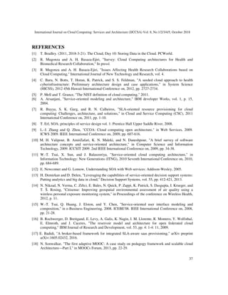 International Journal on Cloud Computing: Services and Architecture (IJCCSA) Vol. 8, No.1/2/3/4/5, October 2018
37
REFERENCES
[1] T. Bradley. (2011, 2018-3-21). The Cloud, Day 10: Storing Data in the Cloud. PCWorld.
[2] R. Mugonza and A. H. Basaza-Ejiri, "Survey: Cloud Computing architectures for Health and
Biomedical Research Collaboration," In press|.
[3] R. Mugonza and A. H. Basaza-Ejiri, "Issues Affecting Health Research Collaborations based on
Cloud Computing," International Journal of New Technology and Research, vol. 4.
[4] C. Baru, N. Botts, T. Horan, K. Patrick, and S. S. Feldman, "A seeded cloud approach to health
cyberinfrastructure: Preliminary architecture design and case applications," in System Science
(HICSS), 2012 45th Hawaii International Conference on, 2012, pp. 2727-2734.
[5] P. Mell and T. Grance, "The NIST definition of cloud computing," 2011.
[6] A. Arsanjani, "Service-oriented modeling and architecture," IBM developer Works, vol. 1, p. 15,
2004.
[7] R. Buyya, S. K. Garg, and R. N. Calheiros, "SLA-oriented resource provisioning for cloud
computing: Challenges, architecture, and solutions," in Cloud and Service Computing (CSC), 2011
International Conference on, 2011, pp. 1-10.
[8] T. Erl, SOA: principles of service design vol. 1: Prentice Hall Upper Saddle River, 2008.
[9] L.-J. Zhang and Q. Zhou, "CCOA: Cloud computing open architecture," in Web Services, 2009.
ICWS 2009. IEEE International Conference on, 2009, pp. 607-616.
[10] M. H. Valipour, B. AmirZafari, K. N. Maleki, and N. Daneshpour, "A brief survey of software
architecture concepts and service-oriented architecture," in Computer Science and Information
Technology, 2009. ICCSIT 2009. 2nd IEEE International Conference on, 2009, pp. 34-38.
[11] W.-T. Tsai, X. Sun, and J. Balasooriya, "Service-oriented cloud computing architecture," in
Information Technology: New Generations (ITNG), 2010 Seventh International Conference on, 2010,
pp. 684-689.
[12] E. Newcomer and G. Lomow, Understanding SOA with Web services: Addison-Wesley, 2005.
[13] H. Demirkan and D. Delen, "Leveraging the capabilities of service-oriented decision support systems:
Putting analytics and big data in cloud," Decision Support Systems, vol. 55, pp. 412-421, 2013.
[14] N. Nikzad, N. Verma, C. Ziftci, E. Bales, N. Quick, P. Zappi, K. Patrick, S. Dasgupta, I. Krueger, and
T. Š. Rosing, "Citisense: Improving geospatial environmental assessment of air quality using a
wireless personal exposure monitoring system," in Proceedings of the conference on Wireless Health,
2012, p. 11.
[15] W.-T. Tsai, Q. Huang, J. Elston, and Y. Chen, "Service-oriented user interface modeling and
composition," in e-Business Engineering, 2008. ICEBE'08. IEEE International Conference on, 2008,
pp. 21-28.
[16] B. Rochwerger, D. Breitgand, E. Levy, A. Galis, K. Nagin, I. M. Llorente, R. Montero, Y. Wolfsthal,
E. Elmroth, and J. Caceres, "The reservoir model and architecture for open federated cloud
computing," IBM Journal of Research and Development, vol. 53, pp. 4: 1-4: 11, 2009.
[17] E. Badidi, "A broker-based framework for integrated SLA-aware saas provisioning," arXiv preprint
arXiv:1605.02432, 2016.
[18] N. Sonwalkar, "The first adaptive MOOC: A case study on pedagogy framework and scalable cloud
Architecture—Part I," in MOOCs Forum, 2013, pp. 22-29.
 