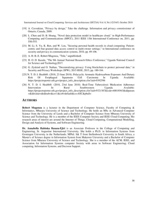 International Journal on Cloud Computing: Services and Architecture (IJCCSA) Vol. 8, No.1/2/3/4/5, October 2018
38
[19] A. Cavoukian, "Privacy by design," Take the challenge. Information and privacy commissioner of
Ontario, Canada, 2009.
[20] L. Chen and D. B. Hoang, "Novel data protection model in healthcare cloud," in High-Performance
Computing and Communications (HPCC), 2011 IEEE 13th International Conference on, 2011, pp.
550-555.
[21] M. Li, S. Yu, K. Ren, and W. Lou, "Securing personal health records in cloud computing: Patient-
centric and fine-grained data access control in multi-owner settings," in International conference on
security and privacy in communication systems, 2010, pp. 89-106.
[22] A. H. B.-E. Robert Mugonza, "Title," unpublished|.
[23] H. O. D. Kasule, "The 9th Annual National Research Ethics Conference," Uganda National Council
for Science and Technology2017.
[24] G. Zyskind and O. Nathan, "Decentralizing privacy: Using blockchain to protect personal data," in
Security and Privacy Workshops (SPW), 2015 IEEE, 2015, pp. 180-184.
[25] N. T. D. I. Health®. (2018, 23 June 2018). Polycyclic Aromatic Hydrocarbons Exposure And Dietary
Risk Of Esophageal Squamous Cell Carcinoma In Uganda. Available:
https://projectreporter.nih.gov/project_info_description.cfm?aid=9392596
[26] N. T. D. I. Health®. (2018, 23rd June 2018). Real-Time Tuberculosis Medication Adherence
Intervention In Rural Southwestern Uganda. Available:
https://projectreporter.nih.gov/project_info_description.cfm?aid=9321387&icde=40018563&ddparam
=&ddvalue=&ddsub=&cr=1&csb=default&cs=ASC&pball=
AUTHORS
Robert Mugonza is a lecturer in the Department of Computer Science, Faculty of Computing &
Informatics, Mbarara University of Science and Technology. He holds an MSc in Advanced Computer
Science from the University of Leeds and a Bachelor of Computer Science from Mbarara University of
Science and Technology. He is a member of the IEEE Computer Society and IEEE Cloud Computing. His
research areas of interest are around the Internet of Things, Cloud Computing, Computational Modelling,
Design and Analysis of Systems, and Software Engineering.
Dr. Annabella Habinka Basaza-Ejiri is an Associate Professor in the College of Computing and
Engineering, St. Augustine International University. She holds a Ph.D. in Information Systems from
Groningen University in the Netherlands, MPhil. S& T from Stellenbosch University in South Africa, a
Master's of Science degree in Information System from Makerere University and a Bachelor of Computer
Science from Mbarara University of Science and Technology. She is a member of the ACM, IEEE, and
Association for Information Systems computer Society with areas in Software Engineering; Cloud
computing, Information Systems, and Decision Support.
 