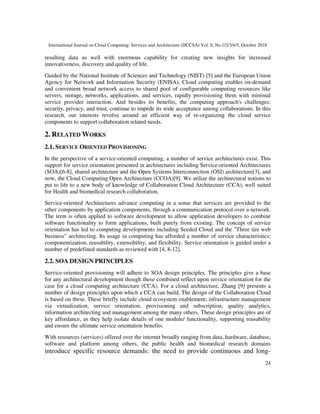 International Journal on Cloud Computing: Services and Architecture (IJCCSA) Vol. 8, No.1/2/3/4/5, October 2018
24
resulting data as well with enormous capability for creating new insights for increased
innovativeness, discovery and quality of life.
Guided by the National Institute of Sciences and Technology (NIST) [5] and the European Union
Agency for Network and Information Security (ENISA), Cloud computing enables on-demand
and convenient broad network access to shared pool of configurable computing resources like
servers, storage, networks, applications, and services, rapidly provisioning them with minimal
service provider interaction. And besides its benefits, the computing approach's challenges:
security, privacy, and trust, continue to impede its wide acceptance among collaborations. In this
research, our interests revolve around an efficient way of re-organizing the cloud service
components to support collaboration related needs.
2. RELATED WORKS
2.1. SERVICE ORIENTED PROVISIONING
In the perspective of a service-oriented computing, a number of service architectures exist. This
support for service orientation presented in architectures including Service-oriented Architectures
(SOA)[6-8], shared architecture and the Open Systems Interconnection (OSI) architecture[3], and
now, the Cloud Computing Open Architecture (CCOA)[9]. We utilize the architectural notions to
put to life to a new body of knowledge of Collaboration Cloud Architecture (CCA), well suited
for Health and biomedical research collaboration.
Service-oriented Architectures advance computing in a sense that services are provided to the
other components by application components, through a communication protocol over a network.
The term is often applied to software development to allow application developers to combine
software functionality to form applications, built purely from existing. The concept of service
orientation has led to computing developments including Seeded Cloud and the "Three tire web
business" architecting. Its usage in computing has afforded a number of service characteristics:
componentization, reusability, extensibility, and flexibility. Service orientation is guided under a
number of predefined standards as reviewed with [4, 8-12].
2.2. SOA DESIGN PRINCIPLES
Service-oriented provisioning will adhere to SOA design principles. The principles give a base
for any architectural development though these combined reflect upon service orientation for the
case for a cloud computing architecture (CCA). For a cloud architecture, Zhang [9] presents a
number of design principles upon which a CCA can build. The design of the Collaboration Cloud
is based on these. These briefly include cloud ecosystem enablement; infrastructure management
via virtualization, service orientation, provisioning and subscription, quality analytics,
information architecting and management among the many others. These design principles are of
key affordance, as they help isolate details of one module/ functionality, supporting reusability
and ensure the ultimate service orientation benefits.
With resources (services) offered over the internet broadly ranging from data, hardware, database,
software and platform among others, the public health and biomedical research domains
introduce specific resource demands: the need to provide continuous and long-
 