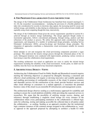 International Journal on Cloud Computing: Services and Architecture (IJCCSA) Vol. 8, No.1/2/3/4/5, October 2018
28
4. THE PROPOSED COLLABORATION CLOUD ARCHITECTURE
The design of the Collaboration Cloud Architecture has benefited from research meetings[2, 5,
22, 23], the researchers' recommendations – including the provision of a flexible platform that
takes into consideration for security in electronic data capture, the increasing need for secure and
unified storage, and reliability in data sharing in collaborations can be achieved more reliably and
equitably using cloud computing though this time, innovatively.
The design of the Collaboration Cloud given the service requirements specified in section II is
achieved through an iterative design methodology. The design approach though similar to
incremental approaches, follows conventional prototyping, through testing, analysis and then
refinement of the product or process. We utilize this approach under consideration of design
requirements, and integration of a number of architectural design principles, including Service
Orientated Architectures (SOA), privacy-by-design and blockchain design principles. The
integration of approaches contributes a characteristic cloud environment suitable for research
collaboration.
Initial attempts to sort and reorganize the cloud provisioning components presented a vague
prototype. This underwent the iterative design process through the refinement phase of the 1st
cycle. Subsequent iterations were conducted with improvements, producing various versions at
least trying to meet the collaboration cloud requirements.
The resulting architecture was tested on application use cases to satisfy the elicited design
requirements including the reliability of the cloud environment. At this point, we didn't test for
usability since the focus was directed to key functional components.
5. ARCHITECTURAL DESIGN – VIEWS
Architecting the Collaboration Cloud for Public Health and Biomedical research requires
meeting the following objectives as proposed by Zhang[9]. Ensuring a consistent and
effective cloud architecting will require a) devising innovative and scalable approaches
and enabling provisioning of configurable resources of the cloud; b) propose common
and shareable services for the construction of the cloud, provide business services and
other cloud offerings to consumers in a unified approach; c) maximize the potential
business value of the cloud via an extensible IT infrastructure and management system.
The architectural design observes seeding as a multi-tenancy approach for scalability and
seeding to ensure the overall platform reliability while providing the expected services to
researchers. We argue that the possibility of unifying storage (access, sharing, and
reference) through establishing a singleton cloud storage for every instance of the
collaboration where every participating institution in the collaboration is offered logic
units for collecting, storing and making accessible the collected data to all parties under
the collaboration, - as seeding. Seeding as an approach considers that the institutional
logic container instances of the common storage assigned to the collaboration as ‘seeds’
as opposed to the approach proposed by attempting to architect a health CI while
 