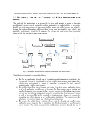 International Journal on Cloud Computing: Services and Architecture (IJCCSA) Vol. 8, No.1/2/3/4/5, October 2018
30
5.2. THE LOGICAL VIEW OF THE COLLABORATION CLOUD ARCHITECTURE WITH
SEEDING.
The goals of this architecture is a) to provide for trust and security in terms of integrity,
confidentiality, access control, auditability, and the application's overall reliability; b) provide for
flexible electronic data capture, the increasing need for secure and unified storage, and reliability
in data sharing in collaborations; while providing for the core functionalities more reliably and
equitably. Multi-tenancy coupled with measures for privacy and trust is one cloud computing
characteristic that attempts to address these goals. -2
:
research collaboration with multi-tenancy
Fig-2: The seeded architecture for research collaboration with multi-tenancy
The Collaboration cloud is organized as follows:
a) The Server Application through use of virtualization and instantiation technologies like
Docker and VMware is provisioned to various collaboration projects upon request for a
collaboration environment by teams of researchers represented by their research
institutions, the collaboration instance.
b) The collaboration cloud server instance is a logical view of the server application almost
as a local application providing an environment for data storage, access, sharing and
transfer; houses the open services broker –services management Including exposing the
services and providing a standardized means for consuming the cloud services. It serves
as well as a registry-like facility required for implementing a ledger, as a means for
restricting and when drawing a new collaborating institution. The instance provides
affordance for common storage and collaboration core functions.
c) The seeders also called clients – minute software code downloaded and installed on the
application user's computer that is maintained like blocks connected to a collaboration
server instance. The clients connect to the collaboration instances through the use of
 