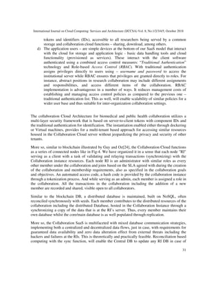 International Journal on Cloud Computing: Services and Architecture (IJCCSA) Vol. 8, No.1/2/3/4/5, October 2018
31
tokens and identifiers (IDs), accessible to all researchers being served by a common
storage and collaboration cloud functions – sharing, download, among others.
d) The application users – are simple devices at the bottom of our SaaS model that interact
with the cloud for storage and application logic - basic data handling tools and cloud
functionality (provisioned as services). These interact with the client software
authenticated using a combined access control measures: “Traditional Authentication”
technology and Role-based Access Control (RBAC). With traditional authentication
assigns privileges directly to users using – username and password to access the
institutional server while RBAC ensures that privileges are granted directly to roles. For
instance, abstract positions in research collaboration may include different assignments
and responsibilities, and access different items of the collaboration. RBAC
implementation is advantageous in a number of ways. It reduces management costs of
establishing and managing access control policies as compared to the previous one –
traditional authentication list. This as well, will enable scalability of similar policies for a
wider user base and thus suitable for inter-organization collaboration settings.
The collaboration Cloud Architecture for biomedical and public health collaboration utilizes a
multi-layer security framework that is based on server-to-client tokens with component IDs and
the traditional authentication for identification. The instantiation enabled either through dockering
or Virtual machines, provides for a multi-tenant based approach for accessing similar resources
housed in the Collaboration Cloud server without jeopardizing the privacy and security of other
tenants.
More so, similar to blockchain illustrated by Guy and Oz[24], the Collaboration Cloud functions
as a series of connected nodes like in Fig-4. We have organized it in a sense that each node "RI"
serving as a client with a task of validating and relaying transactions (synchronizing) with the
Collaboration instance resources. Each node RI is an administrator with similar roles as every
other member under the collaboration and joins based on the SLA agreed with during the creation
of the collaboration and membership requirements, also as specified in the collaboration goals
and objectives. An automated access code, a hash code is provided by the collaboration instance
through a tokenization process. And while serving as an admin, each member is assigned a role in
the collaboration. All the transactions in the collaboration including the addition of a new
member are recorded and shared, visible open to all collaborators.
Similar to the blockchain DB, a distributed database is maintained, built on NoSQL, often
reconciled synchronously with seeds. Each member contributes to the distributed resources of the
collaboration including the distributed Database, hosted in the Collaboration Instance through a
synchronizing a copy of the data that is at the RI’s server. Thus, every member maintains their
own database whilst the core/main database is as well populated through replication.
More so, the Collaboration SaaS is multifaceted with mixed database communication strategies,
implementing both a centralized and decentralized data flows, just in case, with requirements for
guaranteed data availability and zero data alteration effect from external threats including the
hackers and failures at the RIs. This is theoretically and practically feasible. Reconciliation based
computing with the sync function, will enable the Central DB to update any RI DB in case of
 