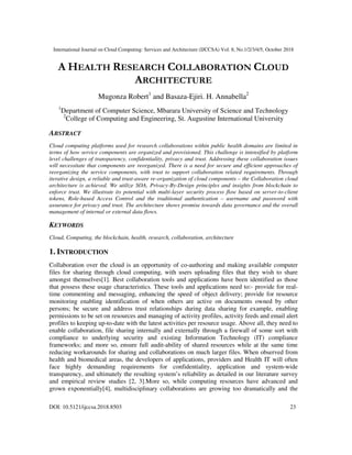 International Journal on Cloud Computing: Services and Architecture (IJCCSA) Vol. 8, No.1/2/3/4/5, October 2018
DOI: 10.5121/ijccsa.2018.8503 23
A HEALTH RESEARCH COLLABORATION CLOUD
ARCHITECTURE
Mugonza Robert1
and Basaza-Ejiri. H. Annabella2
1
Department of Computer Science, Mbarara University of Science and Technology
2
College of Computing and Engineering, St. Augustine International University
ABSTRACT
Cloud computing platforms used for research collaborations within public health domains are limited in
terms of how service components are organized and provisioned. This challenge is intensified by platform
level challenges of transparency, confidentiality, privacy and trust. Addressing these collaboration issues
will necessitate that components are reorganized. There is a need for secure and efficient approaches of
reorganizing the service components, with trust to support collaboration related requirements. Through
iterative design, a reliable and trust-aware re-organization of cloud components – the Collaboration cloud
architecture is achieved. We utilize SOA, Privacy-By-Design principles and insights from blockchain to
enforce trust. We illustrate its potential with multi-layer security process flow based on server-to-client
tokens, Role-based Access Control and the traditional authentication – username and password with
assurance for privacy and trust. The architecture shows promise towards data governance and the overall
management of internal or external data flows.
KEYWORDS
Cloud, Computing, the blockchain, health, research, collaboration, architecture
1. INTRODUCTION
Collaboration over the cloud is an opportunity of co-authoring and making available computer
files for sharing through cloud computing, with users uploading files that they wish to share
amongst themselves[1]. Best collaboration tools and applications have been identified as those
that possess these usage characteristics. These tools and applications need to:- provide for real-
time commenting and messaging, enhancing the speed of object delivery; provide for resource
monitoring enabling identification of when others are active on documents owned by other
persons; be secure and address trust relationships during data sharing for example, enabling
permissions to be set on resources and managing of activity profiles, activity feeds and email alert
profiles to keeping up-to-date with the latest activities per resource usage. Above all, they need to
enable collaboration, file sharing internally and externally through a firewall of some sort with
compliance to underlying security and existing Information Technology (IT) compliance
frameworks; and more so, ensure full audit-ability of shared resources while at the same time
reducing workarounds for sharing and collaborations on much larger files. When observed from
health and biomedical areas, the developers of applications, providers and Health IT will often
face highly demanding requirements for confidentiality, application and system-wide
transparency, and ultimately the resulting system’s reliability as detailed in our literature survey
and empirical review studies [2, 3].More so, while computing resources have advanced and
grown exponentially[4], multidisciplinary collaborations are growing too dramatically and the
 