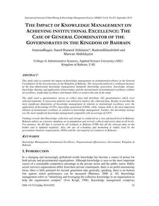 International Journal of Data Mining & Knowledge Management Process (IJDKP) Vol.8, No.4/5, September 2018
DOI: 10.5121/ijdkp.2018.8502 15
THE IMPACT OF KNOWLEDGE MANAGEMENT ON
ACHIEVING INSTITUTIONAL EXCELLENCE: THE
CASE OF GENERAL COORDINATOR OF THE
GOVERNORATES IN THE KINGDOM OF BAHRAIN
AmeenaBuqais, Saeed Hameed Aldulaimi*, RadwanKharabsheh and
Marwan Abdeldayem
College of Administrative Sciences, Applied Science University (ASU)
Kingdom of Bahrain, UAE
ABSTRACT
This study aims to examine the impact of knowledge management on institutionalexcellence in the General
Coordinator of the Governorates in the Kingdom of Bahrain. The researchersutilized a combined measure
of the four-dimensional knowledge management standards (knowledge generation, knowledge storage,
knowledge sharing, and application of knowledge) and the measurement of institutional excellence (culture
of excellence, leadership excellence and human skills) to achieve the aim of the study.
The study used a questionnaire survey to collect data and distribute 162 questionnaires which were
selected randomly. A regression analysis was utilized to analyze the collected data. Results reveal that the
most significant dimensions of knowledge management in relation to institutional excellence were the
application of knowledge (0.781), knowledge generation (0.684), while human skills is the most important
element of institutional excellence in relation to knowledge management. Further, the knowledge storage
was the most significant knowledge management component with an average of 3.655.
Findings reveals that Knowledge collection and storage is conducted at a very advanced level in Bahrain.
Bahrain utilizes an extensive database on its population and actively collects and stores data at all levels.
For instance, the ID that is carried by all residents in Bahrain (CPR) has all the relevant data on the
holder and is updated regularly. Also, the use of e-banking and marketing is widely used by the
government, business organizations, NGOs and the vast majority of residences in Bahrain. .
KEYWORDS
Knowledge Management, Institutional Excellence, Organizational effectiveness, Government, Kingdom of
Bahrain.
1. INTRODUCTION
In a changing and increasingly globalized world, knowledge has become a source of power for
both private and governmental organizations. Although knowledge is seen as the most important
source of a sustainable competitive advantage in the private sector and the public sector. Public
sector (service) organizations differ from their private counterparts: there is no profit-maximizing
focus, there is little potential for income generation and, generally, speaking, there is no bottom
line against which performance can be measured (Martinez, 2000: p. 10). Knowledge
management refers to “identifying and leveraging the collective knowledge in an organization to
help the organization compete” (Von Krogh, 1998). Knowledge management comprises
 