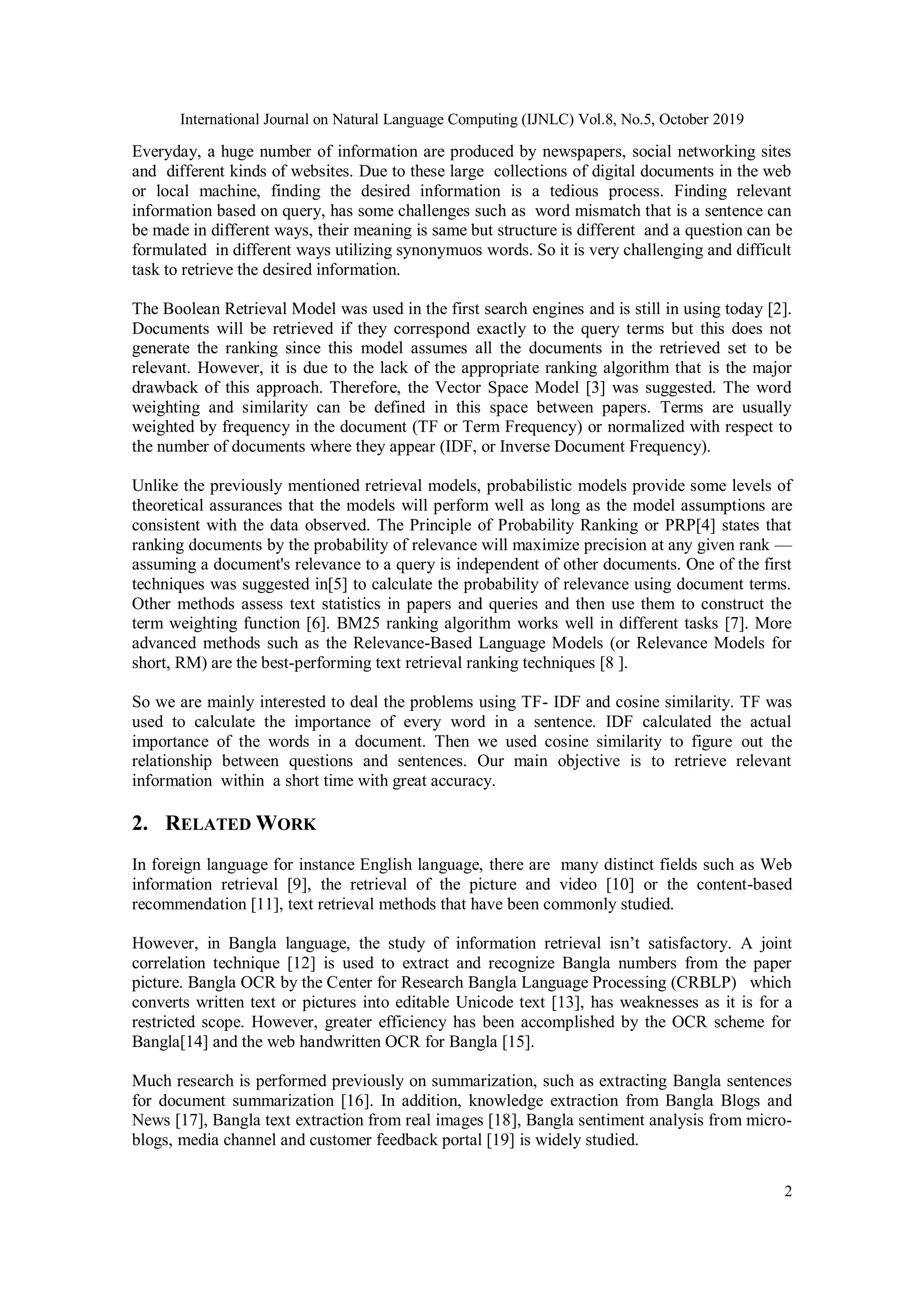 International Journal on Natural Language Computing (IJNLC) Vol.8, No.5, October 2019
2
Everyday, a huge number of information are produced by newspapers, social networking sites
and different kinds of websites. Due to these large collections of digital documents in the web
or local machine, finding the desired information is a tedious process. Finding relevant
information based on query, has some challenges such as word mismatch that is a sentence can
be made in different ways, their meaning is same but structure is different and a question can be
formulated in different ways utilizing synonymuos words. So it is very challenging and difficult
task to retrieve the desired information.
The Boolean Retrieval Model was used in the first search engines and is still in using today [2].
Documents will be retrieved if they correspond exactly to the query terms but this does not
generate the ranking since this model assumes all the documents in the retrieved set to be
relevant. However, it is due to the lack of the appropriate ranking algorithm that is the major
drawback of this approach. Therefore, the Vector Space Model [3] was suggested. The word
weighting and similarity can be defined in this space between papers. Terms are usually
weighted by frequency in the document (TF or Term Frequency) or normalized with respect to
the number of documents where they appear (IDF, or Inverse Document Frequency).
Unlike the previously mentioned retrieval models, probabilistic models provide some levels of
theoretical assurances that the models will perform well as long as the model assumptions are
consistent with the data observed. The Principle of Probability Ranking or PRP[4] states that
ranking documents by the probability of relevance will maximize precision at any given rank —
assuming a document's relevance to a query is independent of other documents. One of the first
techniques was suggested in[5] to calculate the probability of relevance using document terms.
Other methods assess text statistics in papers and queries and then use them to construct the
term weighting function [6]. BM25 ranking algorithm works well in different tasks [7]. More
advanced methods such as the Relevance-Based Language Models (or Relevance Models for
short, RM) are the best-performing text retrieval ranking techniques [8 ].
So we are mainly interested to deal the problems using TF- IDF and cosine similarity. TF was
used to calculate the importance of every word in a sentence. IDF calculated the actual
importance of the words in a document. Then we used cosine similarity to figure out the
relationship between questions and sentences. Our main objective is to retrieve relevant
information within a short time with great accuracy.
2. RELATED WORK
In foreign language for instance English language, there are many distinct fields such as Web
information retrieval [9], the retrieval of the picture and video [10] or the content-based
recommendation [11], text retrieval methods that have been commonly studied.
However, in Bangla language, the study of information retrieval isn’t satisfactory. A joint
correlation technique [12] is used to extract and recognize Bangla numbers from the paper
picture. Bangla OCR by the Center for Research Bangla Language Processing (CRBLP) which
converts written text or pictures into editable Unicode text [13], has weaknesses as it is for a
restricted scope. However, greater efficiency has been accomplished by the OCR scheme for
Bangla[14] and the web handwritten OCR for Bangla [15].
Much research is performed previously on summarization, such as extracting Bangla sentences
for document summarization [16]. In addition, knowledge extraction from Bangla Blogs and
News [17], Bangla text extraction from real images [18], Bangla sentiment analysis from micro-
blogs, media channel and customer feedback portal [19] is widely studied.
 