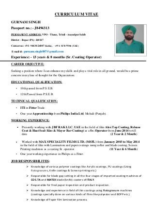 CURRICULUM VITAE
GURNAM SINGH
Passport no.: - J8494313
PERMANENT ADDRESS: VPO - Thana, Tehsil - Anandpur Sahib
District - Ropar (Pb) -140117
Contact no: +91- 94630-26087 (India), +971- 527677586 (UAE)
E-mail id: gurnam.singh087@gmail.com
Experience: - 13 years & 8 months (Sr. Coating Operator)
CAREER OBJECTIVE:
Seeking a position where I can enhance my skills and play a vital role in all ground, would be a prime
concern in my line of thought for the Organization.
EDUCATIONAL QUALIFICATION:
• 10th passed from P.S.E.B.
• 12th Passed from P.S.E.B.
TECHNICAL QUALIFICATION:
• ITI in Fitter Trade.
• One year Apprenticeship from Philips India Ltd. Mohali (Punjab).
WORKING EXPERIENCE:
• Presently working with JBF RAK LLC. UAE in the field of film Alox Top Coating, Release
Coat & Heat Seal (Kiss & Mayer Bar Coating) as a Sr. Operator from June 2014 to till
date. (2 Year & 2 Month)
 Worked with MAX SPECIALITY FILMS LTD. (MSFL) from January 2003 to May 2014
in the field of film with Lamination and paper coatings using roller and blade coating, Screen
Printing machines as a coating Sr .operator. (11 Year & 6 Month)
• One year working experience in Philips as a Fitter.
JOB RESPONSIBILITES:
 Knowledge of various polymer coatings like Acrylic coatings, PU coatings (Using
Rotogravures, Knife coatings & Screen printing etc.)
 Responsible for blade gap setting in all the four stages of imported coating machines of
COS.TA and MATEX blade (knife) coaters of ITALY.
 Responsible for final paper inspection and product inspection.
 Knowledge and experience in field of thin coatings using Rotogravure machines
(coatings specially done on various kinds of films like polyester and BOPP etc.)
 Knowledge of Paper film lamination process.
 