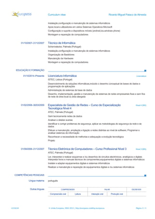 Curriculum vitae Ricardo Miguel Pataco de Almeida
Instalação,configuração e manutenção de sistemas informáticos
Apoio local a utilizadores em vários Sistemas Operativos Microsoft
Configuração e suporte a dispositivos móveis (android,ios,windows phone)
Montagem e reparação de computadores
01/10/2007–31/12/2007 Técnico de Informática
Schennelecke, Palmela (Portugal)
Instalação,configuração e manutenção de sistemas informáticos
Organização de Bastidores
Manutenção de Hardware
Montagem e reparação de computadores
EDUCAÇÃO E FORMAÇÃO
01/10/2014–Presente Licenciatura Informática Licenciatura
ISTEC, Lisboa (Portugal)
Desenvolvimento de soluções informáticas,incluído o desenho conceptual de bases de dados e
programação de aplicações
Administração de sistemas de base de dados
Desenho, implementação, gestão e manutenção de sistemas de redes empresariais fixas e sem fios
de rede de área local ou área alargada
01/02/2008–30/03/2009 Especialista de Gestão de Redes – Curso de Especialização
Tecnológica Nível 4
Nível 4 QRQ
ATEC, Palmela (Portugal)
Gerir tecnicamente redes de dados
Analisar e detetar avarias
Identificar e corrigir problemas de segurança, aplicar as metodologias de segurança da rede e de
dados
Efetuar a manutenção, ampliação e ligação a redes distintas ao nível de software; Programar e
analisar sistemas de informação
Reconhecer a necessidade de melhorias e adequação a evolução tecnológica
Projeto
01/09/2006–31/12/2007 Técnico Eletrónica de Computadores – Curso Profissional Nível 3 Nível 3 QRQ
ATEC, Palmela (Portugal)
Ler, interpretar e realizar esquemas e /ou desenhos de circuitos electrónicos. analógicos e digitais
Interpretar livros e manuais técnicos de componentes,equipamentos digitais e sistemas informáticos
Instalar e adaptar equipamentos digitais e sistemas informáticos
Realizar a manutenção e reparação de equipamentos digitais e /ou sistemas informáticos
COMPETÊNCIAS PESSOAIS
Língua materna português
Outras línguas COMPREENDER FALAR ESCREVER
Compreensão oral Leitura Interação oral Produção oral
12/10/16 © União Europeia, 2002-2015 | http://europass.cedefop.europa.eu Página 2 / 3
 