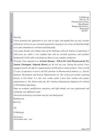 N.Subbaraju
Plot No.:26,
Priyadarshini Colony,
Hayathnagar,
Rangareddy District,
Hyderabad-
501505.
Dear Sir,
I have promoted this application to you with an eager and hopeful that you may consider
utilizing my services in your esteemed organization, keeping in view of my enriched knowledge
in h.r and commitment to work hard and dedicatedly.
I am young, dynamic and willing to take up the challenges of the job. If given an opportunity, I
shall prove my caliber. I am confident that with my enriched experience and academic
background I will be able to discharge my duties to your complete satisfaction.
Presently, I have deputed as an Assistant Manager – H.R at M/s. Srini Pharmaceuticals Pvt.
Limited, Choutuppal, Nalgonda District, for the last one year. During this period I have
equipped myself with effective implementation of H.R policies and procedures. I have overall
11 years of experience in end to end H.R. functions in Pharmaceutical Industry i.e., Payroll,
Statutory, Recruitment and General Administration etc. The current job includes reporting
directly to Unit Head. It is also note worthy earlier I have been worked with premier
organizations i.e. M/s. Hetero Labs Ltd., M/s. Vaishnovi Infrastructure Engineers Pvt. Limited
in H.R &Admin department.
Hope my academic qualifications experience and right attitude suit your requirements and
waiting for your affirmative reply.
I herewith enclosed my curriculum vitae for your kind perusal.
Thanking you,
Sincerely,
Sd/-
N.Subbaraju,
Enclosures:
Curriculum vitae – doc.
Page 1 of 4
C
O
V
E
R
I
N
G
L
E
T
T
E
R
 