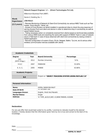 Academic Credentials
Degree Year Board/University Percentage
B.E.
(EXTC Engg.)
2012 Mumbai University 51%
H.S.C 2007 MSBSHSE 53.00%
S. S. C. 2005 MSBSE 63.86%
Academic Projects:
B.E
Project on “OBJECT TRACKING SYSTEM USING MATLAB 7.0”
Personal Information:
Name GOPAL NARAYAN RAUT
Date Of Birth 1st DECEMBER 1989
Languages Known English, Hindi And Marathi
Marital Status Single
Address ‘A’ TYPE ,A/22/2,SEC-13,NEW PANVEL-410206
Declaration:
For any job offer that would best suited to my profile, I promise to relocate myself to the desired
location. I hereby declare that the information given here by me is true and correct to the best of my
knowledge.
Date: ________________
Place: ________________ ______________________
GOPAL N. RAUT
Work
Experience
(2.5 years)
Network Support Engineer L1 - (Orient Technologies Pvt Ltd).
Millennium Business Park (MBP)
Sector-2, Building No- 1,
JOB ROLE-
- Remote Monitoring of Network & Client End Connectivity via various NMS Tools such as Flex
master, Zone director, Telnet, etc.
- Access of Core Routers via telnet installed in operational cities to check the ping response of
serving Access Point and client end device in order to determine drop in connectivity as well as
speed related issues.
- Taking necessary action on complaints received from clients based on technical data available
from various NMS tools and resolving the same with support of NNOC Team in case of network
issue or field team in case of issue observed with client end connectivity by raising a ticket in
Siebel application.
- Remote configuration of routers (Cisco, DLink, Netgear, Belkin, Tp-Link, etc & various other
wireless communication devices available with clients.
 