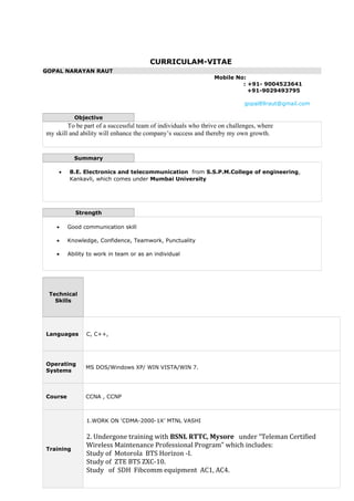 CURRICULAM-VITAE
GOPAL NARAYAN RAUT
Mobile No:
: +91- 9004523641
+91-9029493795
gopal89raut@gmail.com
Objective
To be part of a successful team of individuals who thrive on challenges, where
my skill and ability will enhance the company’s success and thereby my own growth.
Summary
• B.E. Electronics and telecommunication from S.S.P.M.College of engineering,
Kankavli, which comes under Mumbai University
Strength
• Good communication skill
• Knowledge, Confidence, Teamwork, Punctuality
• Ability to work in team or as an individual
Technical
Skills
Languages C, C++,
Operating
Systems
MS DOS/Windows XP/ WIN VISTA/WIN 7.
Course CCNA , CCNP
Training
1.WORK ON ‘CDMA-2000-1X’ MTNL VASHI
2. Undergone training with BSNL RTTC, Mysore under “Teleman Certified
Wireless Maintenance Professional Program” which includes:
Study of Motorola BTS Horizon -I.
Study of ZTE BTS ZXC-10.
Study of SDH Fibcomm equipment AC1, AC4.
 