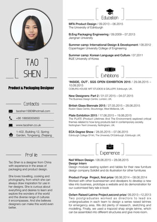TAO
SHEN
taoshen1990@hotmail.com
Product & Packaging Designer
Contacts
1-402, Building 12, Spring
Garden, Tongxiang, Zhejiang
+86 18858355650
www.taoshen.co.uk
Education
MFA Product Design / 09.2013 – 06.2015
The University of Edinburgh
B.Eng Packaging Engineering / 09.2009 – 07.2013
Jiangnan University
Summer camp: International Design & Development / 08.2012
Copenhagen University College of Engineering
Summer camp: Korean Language and Culture / 07.2011
INJE University of Korea
Neil Wilson Design / 08.06.2015 – 28.08.2015
Design Intern
Design modular seating system and tables for their new furniture
design company Solidkit and do illustration for other furnitures
Product Forge Project, first prize/ 06.06.2014 – 08.06.2014
Worked with other businessmen and develpers to develop a new
idea into business, prototype a website and do demonstration for
our customised fairy tale e-book
Oxfam Raised Latrine Project,second prize/ 09.2013 –12.2013
Two postgraduates worked as directors to lead six
undergraduates in each team to design a series raised latrines
for emergency area. We did plenty of research, sketching and
modelling. Finally, we used a trapzoid shap single latrine, which
can be assembled into different structures and give more room.
Exhibitions
‘INSIDE, OUT’. SGS OPEN EXHIBITION 2015 / 29.08.2015 –
10.09.2015
COBURG HOUSE ART STUDIOS & GALLERY, Edinburgh, UK.
New Designers: Part 2 / 01.07.2015 – 04.07.2015
The Business Design Centre, London, UK.
British Glass Biennale 2015 / 27.05.2015 – 28.06.2015
Ruskin Glass Centre, Stourbridge, West Midlands, UK.
Plate Exhibition 2015 / 17.06.2015 – 19.06.2015
The PLATE (Product Lifetimes And The Environment) explored critical
themes related to how long products last in contemporary society.
Nottingham Trent University, Nottingham, UK.
ECA Degree Show / 28.05.2015 – 07.06.2015
Edinburgh College Of Art, The University Of Edinburgh, Edinburgh, UK.
ExperienceProf ile
Tao Shen is a designer from China
with experience in the areas of
packaging and product design.
She loves travelling, cooking and
photography, from which she can
always draw inspiration for use in
her designs. She is curious about
everything and desires to learn and
explore the wonders of the world
and the diverse range of cultures
it encompasses. And she believes
designers can make this world even
better.
 