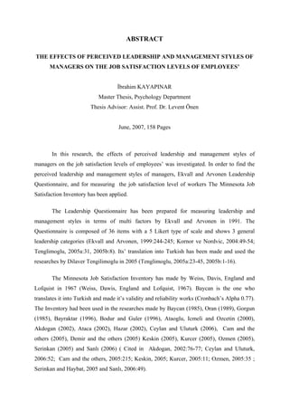 ABSTRACT
THE EFFECTS OF PERCEIVED LEADERSHIP AND MANAGEMENT STYLES OF
MANAGERS ON THE JOB SATISFACTION LEVELS OF EMPLOYEES’
İbrahim KAYAPINAR
Master Thesis, Psychology Department
Thesis Advisor: Assist. Prof. Dr. Levent Önen
June, 2007, 158 Pages
In this research, the effects of perceived leadership and management styles of
managers on the job satisfaction levels of employees’ was investigated. In order to find the
perceived leadership and management styles of managers, Ekvall and Arvonen Leadership
Questionnaire, and for measuring the job satisfaction level of workers The Minnesota Job
Satisfaction Inventory has been applied.
The Leadership Questionnaire has been prepared for measuring leadership and
management styles in terms of multi factors by Ekvall and Arvonen in 1991. The
Questionnaire is composed of 36 items with a 5 Likert type of scale and shows 3 general
leadership categories (Ekvall and Arvonen, 1999:244-245; Kornor ve Nordvic, 2004:49-54;
Tenglimoglu, 2005a:31, 2005b:8). Its’ translation into Turkish has been made and used the
researches by Dilaver Tengilimoglu in 2005 (Tenglimoglu, 2005a:23-45, 2005b:1-16).
The Minnesota Job Satisfaction Inventory has made by Weiss, Davis, England and
Lofquist in 1967 (Weiss, Dawis, England and Lofquist, 1967). Baycan is the one who
translates it into Turkish and made it’s validity and reliability works (Cronbach’s Alpha 0.77).
The Inventory had been used in the researches made by Baycan (1985), Oran (1989), Gorgun
(1985), Bayraktar (1996), Bodur and Guler (1996), Ataoglu, Icmeli and Ozcetin (2000),
Akdogan (2002), Ataca (2002), Hazar (2002), Ceylan and Uluturk (2006), Cam and the
others (2005), Demir and the others (2005) Keskin (2005), Kurcer (2005), Ozmen (2005),
Serinkan (2005) and Sanlı (2006) ( Cited in Akdogan, 2002:76-77; Ceylan and Uluturk,
2006:52; Cam and the others, 2005:215; Keskin, 2005; Kurcer, 2005:11; Ozmen, 2005:35 ;
Serinkan and Haybat, 2005 and Sanlı, 2006:49).
 