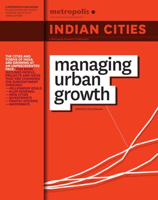 managing
urban
growth
INDIAN CITIESA Metropolis Research Publication
Edited by Chris Johnson
WORLD ASSOCIATION OF MAJOR METROPOLISES
THE CITIES AND
TOWNS OF INDIA
ARE GROWING AT
AN UNPRECEDENTED
PACE. THIS BOOK
OUTLINES PEOPLE,
PROJECTS AND IDEAS
THAT ARE CHANGING
THE SUBCONTINENT
THROUGH:
—MILLENNIUM GOALS
—SLUM RENEWAL
—NEW CITIES
—RIVERFRONTS
—TRAFFIC SYSTEMS
—WATERWAYS
A METROPOLIS PUBLICATION
IN ASSOCIATION WITH INDIA’S
NATIONAL INSTITUTE OF
URBAN AFFAIRS
 
