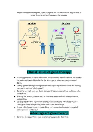 expression capability of gene, uptake of gene and the intracellular degradation of
gene determine the efficiency of the process.
Ethical issues of gene therapy.
 Altering genes could have unforeseen and potentially harmful effects, not just for
the individual treated but also for the future generations as changes passed
down.
 Editing gene in embryo raising concern about passing modified traits and leading
to questions about “playing God”.
 Gene therapy high cost can divide between those who can afford and those who
can’t afford
 Altering the human genome and the desirable traits can lead to inequality and
societal bias.
 Developing effective regulations to ensure the safety and ethical use of gene
therapy while avoiding stifling innovation poses a challenge
 If gene edited organism are released into environment unintended ecological
consequences could occur.
Advantages of gene therapy.
 Germ line therapy offers a true cure for various genetic disorders.
 