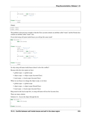 Ring Documentation, Release 1.10
}
aFriends + new Friend {
name = "Bert"
}
Class Friend
name
Output:
name: NULL
name: NULL
The problem in the previous example is that the Class account contains an attribute called “name” and the Friend class
contains an attribue called “name” also.
If you tried using self.name inside braces you will get the same result!
New Account {
see aFriends
}
Class Account
name = "Mahmoud"
aFriends = []
aFriends + new Friend {
self.name = "Gal"
}
aFriends + new Friend {
self.name = "Bert"
}
Class Friend
name
So why using self.name inside braces doesn’t solve this conﬂict?
Because after the class region we have
• global scope —> global scope
• object scope —> object scope (Account Class)
• local scope —> local scope (Account Class)
When we use braces we change the object scope, so we have
• global scope —> global scope
• object scope —> object scope (Friend Class)
• local scope —> local scope (Account Class)
Ring search in the local scope ﬁrst, so using self.name will use the Account class.
There are many solution
Solution (1) : Access the object through the list
New Account {
see aFriends
}
Class Account
70.12. Conﬂict between self inside braces and self in the class region 818
 