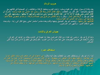 حروب الردة : بعد وفـاة الرسـول   - صلى الله عليه وسلم -  ارتدت العرب ومنعت الزكاة ،واختلـف رأي الصحابة في قتالهم مع تكلمهم بالتوحيـد ، قال عمر بن   الخطاب   :  كيف تقاتل الناس وقد قال رسول الله  - صلى الله عليه وسلم - : أُمرتُ أن أقاتل الناس حتى يقولوا لا إله إلا الله ، فإذا قالوها عصموا   منّي دماءَهم وأموالهم إلا بحقها ، وحسابهم على الله  فقال أبو بكر  :   الزكاة حقُّ المال   ،  وقال  :   والله لأقاتلن من فرّق بين الصلاة والزكاة ،   والله لو منعوني عَنَاقاً كانوا يُؤدّونها الى رسول الله  - صلى الله عليه وسلم -  لقاتلتهم على منعها   ،  ونصب أبو بكر الصديق وجهه وقام وحده حاسراً مشمِّراً   حتى رجع الكل الى رأيه ، ولم يمت حتى استقام الدين ، وانتهى أمر المرتدين . جيوش العراق والشام : ولمّا فرغ أبو بكر  - رضي الله عنه -  من قتال المرتدين بعث أبا عبيدة الى   الشام وخالد بن الوليد الى العراق ، وكان لا يعتمد في حروب الفتوحات على   أحد ممن ارتدَّ من العرب ، فلم يدخل في الفتوح إلا من كان ثابتا على الإسلام . استخلاف عمر : لمّا أراد أبو بكر أن يستخلف عمر بن الخطاب بعث إليه وقال :  إني أدعوك إلى أمر متعب لمن وليه ،فاتق الله يا عمر بطاعته ، وأطعه بتقواه فإن المتقي آمن محفوظ ، ثم إن الأمر معروض لا يستوجبه إلا من عمل به ،فمن أمر بالحق وعمل بالباطل ، وأمر بالمعروف وعمل بالمنكر يوشك أن   تنقطع أمنيتُهُ   وأن يحبط عمله ، فإن أنت وليت عليهم أمرهم فإن استطعت أن تخفّ يدك من دمائهم ،   وأن تصم بطنك من أموالهم ، وأن يخف لسانك عن أعراضهم ، فافعل   ولا حول ولا قوة إلا بالله . 