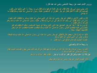 وروى الإمام أحمد عن ربيعة الأسلمي رضي الله عنه قال   :  كان بَيْنِي وَبَيْنَ أَبِي بَكْرٍ كَلَامٌ فَقَالَ أَبُو بَكْرٍ كَلِمَةً كَرِهَهَا وَنَدِمَ فَقَالَ لِي   يَا رَبِيعَةُ رُدَّ عَلَيَّ مِثْلَهَا حَتَّى تَكُونَ قِصَاصًا قَالَ قُلْتُ لَا أَفْعَلُ فَقَالَ أَبُو بَكْر   ٍلَتَقُولَنَّ أَوْ لَأَسْتَعْدِيَنَّ عَلَيْكَ رَسُولَ اللَّهِ صَلَّى اللَّهُ عَلَيْهِ وَسَلَّمَ فَقُلْتُ مَا أَنَا بِفَاعِلٍ قَالَ وَرَفَضَ الْأَرْضَ وَانْطَلَقَ أَبُو بَكْرٍ رَضِيَ اللَّهُ عَنْهُ إِلَى النَّبِيِّ صَلَّى اللَّهُ عَلَيْهِ وَسَلَّمَ   وَانْطَلَقْتُ أَتْلُوهُ فَجَاءَ نَاسٌ مِنْ أَسْلَمَ فَقَالُوا لِي رَحِمَ اللَّهُ أَبَا بَكْرٍ فِي أَيِّ شَيْءٍ   يَسْتَعْدِي عَلَيْكَ رَسُولَ اللَّهِ صَلَّى اللَّهُ عَلَيْهِ وَسَلَّمَ وَهُوَ قَالَ لَكَ مَا قَالَ فَقُلْتُ   : أَتَدْرُونَ مَا هَذَا ؟ هَذَا أَبُو بَكْرٍ الصِّدِّيقُ هَذَا ثَانِيَ اثْنَيْنِ وَهَذَا ذُو شَيْبَةِ الْمُسْلِمِينَ   إِيَّاكُمْ لَا يَلْتَفِتُ فَيَرَاكُمْ تَنْصُرُونِي عَلَيْهِ فَيَغْضَبَ  فيأتي  رَسُولَ اللَّهِ صَلَّى اللَّهُ عَلَيْهِ وَسَلَّمَ فَيَغْضَبَ   لِغَضَبِهِ فَيَغْضَبَ اللَّهُ عَزَّ وَجَلَّ لِغَضَبِهِمَا فَيُهْلِكَ رَبِيعَةَ   . قَالُوا مَا تَأْمُرُنَا قَالَ ارْجِعُوا قَالَ فَانْطَلَقَ أَبُو بَكْرٍ رَضِيَ اللَّهُ عَنْهُ   ِلَى رَسُولِ اللَّهِ صَلَّى اللَّهُ عَلَيْهِ وَسَلَّمَ فَتَبِعْتُهُ وَحْدِي حَتَّى أَتَى   النَّبِيَّ صَلَّى اللَّهُ عَلَيْهِ وَسَلَّم فَحَدَّثَهُ الْحَدِيثَ كَمَا كَانَ فَرَفَعَ إِلَيَّ رَأْسَهُ فَقَالَ   :    يَا رَبِيعَةُ مَا لَكَ وَلِلصِّدِّيقِ قُلْتُ يَا رَسُولَ اللَّهِ كَانَ كَذَا كَانَ كَذَا قَالَ لِي كَلِمَةً كَرِهَهَا فَقَالَ لِي قُلْ كَمَا قُلْتُ   حَتَّى يَكُونَ قِصَاصًا فَأَبَيْتُ فَقَالَ رَسُولُ اللَّهِ صَلَّى اللَّهُ عَلَيْهِ وسلم   : أَجَلْ   فَلَا تَرُدَّ عَلَيْهِ وَلَكِنْ قُلْ غَفَرَ اللَّهُ لَكَ يَا أَبَا بَكْرٍ   ،  فَقُلْتُ غَفَرَ اللَّهُ لَكَ يَا أَبَا بَكْرٍ قَالَ الْحَسَنُ فَوَلَّى أَبُو بَكْرٍ رَضِيَ اللَّهُ عَنْهُ وَهُوَ يَبْكِي 