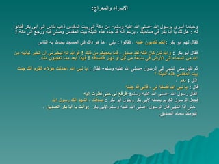 الإسراء والمعراج : وحينما أسري برسول الله  - صلى الله عليه وسلم -  من مكة الى بيت المقدس ذهب   لناس الى أبي بكر فقالوا له  :  هل لك يا أبا بكر في صاحبك ، يزعم أنه   قد جاء هذه الليلة بيت المقدس وصلى فيه ورجع الى مكة   !  فقال لهم أبو   بكر  : إنكم تكذبون عليه   ،  فقالوا  :   بلى ، ها هو ذاك في   المسجد يحدث به الناس   فقال أبو بكر  :   والله لئن كان قاله لقد صدق ، فما يعجّبكم من   ذلك  !  فوالله إنه ليخبرني أن الخبر ليأتيه من الله من السماء الى الأرض في   ساعة من ليل أو نهار فأصدقه  !  فهذا أبعد مما تعجبون منه . ثم أقبل حتى انتهى الى الرسول  - صلى الله عليه وسلم -  فقال  :   يا نبي الله ،أحدثت هؤلاء القوم أنك جئت بيت المقدس هذه الليلة ؟  قال   :  نعم   ، قال  :   يا نبي الله فصفه لي ، فإني قد جئته فقال رسول الله  - صلى الله عليه وسلم :- فرفع لي حتى نظرت إلي ه فجعل الرسول الكريم يصفه لأبي بكر   ويقول   أبو   بكر  :  صدقت ، أشهد أنك رسول الله   حتى إذا انتهى قال الرسول  - صلى الله عليه وسلم - لأبي بكر   : وأنت يا أبا بكر الصديق   ، فيومئذ سماه الصديق . 
