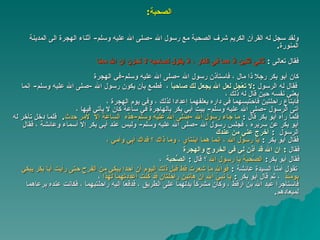 الصحبة : ولقد سجل له القرآن الكريم شرف الصحبة مع رسول الله  - صلى الله عليه وسلم -  أثناء الهجرة الى المدينة   المنورة . فقال تعالى   :  ثاني اثنين اذ هما في الغار ، اذ يقول  لصاحبه  لا تحزن ان الله معنا   كان أبو بكر رجلا ذا مال ، فاستأذن رسول الله  - صلى الله عليه وسلم - في الهجرة   فقال له الرسول   : لا تعْجل لعل الله يجعل لك صاحباً   ،   فطمع بأن يكون رسول الله  - صلى الله عليه وسلم -  إنما يعني نفسه حين قال له ذلك ، فابتاع راحلتين فاحتبسهما في داره يعلفهما إعدادا لذلك ، وفي يوم الهجرة ، أتى الرسول  - صلى الله عليه وسلم -  بيت أبي بكر بالهاجرة في ساعة كان لا يأتي فيها ، فلما رآه أبو بكر قال  :  ما جاء رسول الله  - صلى الله عليه وسلم - هذه   الساعة   إلا  لأمر حدث .  فلما دخل تأخر له أبو بكر عن سريره ، فجلس رسول الله  - صلى الله عليه وسلم -  وليس عند أبي بكر إلا أسماء وعائشة ، فقال الرسول   :  أخرج عني من عندك  فقال أبو بكر   :  يا رسول الله ، إنما هما ابنتاي ، وما ذاك ؟ فداك أبي   وأمي  ، فقال   :  إن الله قد أذن لي في الخروج والهجرة فقال أبو بكر :  الصُّحبة يا رسول الله  ؟ قال   :  الصُّحبة   ،   تقول   أمنا السيدة عائشة  :   فوالله ما   شعرت قط قبل ذلك اليوم أن أحدا يبكي   من الفرح حتى رأيت أبا بكر يبكي يومئذ   ،  ثم قال أبو بكر   :  يا نبيّ الله إن هاتين راحلتان قد كنت أعددتهما لهذا   ،   فاستأجرا عبد الله بن أرْقَط ، وكان مشركاً يدلهما على الطريق ،   فدفعا إليه راحلتيهما ، فكانت عنده يرعاهما لميعادهم . 