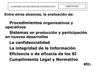OBJETIVOS AUDITORÍA DE SISTEMAS DE INFORMACIÓN Procedimientos  organizativos y operativos  Sistemas  en producción y participación en nuevos desarrollos La confidencialidad La integridad de la Información  Eficiencia o de eficacia de los SI Cumplimiento Legal y Normativo etc. Entre otros alcances, la evaluación de: 