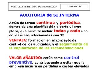 OBJETIVOS AUDITORÍA DE SISTEMAS DE INFORMACIÓN Actúa de forma   continua   y   periódica ,   dentro de una planificación a corto y largo   plazo, que permite incluir   todas   y   cada   una de las áreas relacionadas con TI   VENTAJA:   formación en el concepto de control de los auditados, y el   seguimiento de la implantación de las recomendaciones VALOR AÑADIDO:   actúa como   control preventivo ,  contribuyendo a evitar que la empresa incurra en pérdidas o costes elevados AUDITORIA de SI INTERNA 